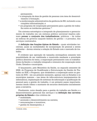 SUS: AVANÇOS E DESAFIOS




              permanente;
           • a integração da área de gestão de pessoas com área de desenvol-
              vimento e formação;
           • a modernização administrativa da gerência de RH, incluindo a sua
              completa informatização; e
           • um programa de cooperação permanente para a gestão do traba-
              lho entre as instâncias gestoras.14
        Um sistema estratégico e integrado de planejamento e gerencia-
      mento do trabalho em um sistema público universal implica ade-
      mais pensar o conjunto dos trabalhadores, públicos – de todas
      as esferas de governo naquele âmbito de gestão – e privados, dos
      serviços contratados.
         A definição das funções típicas de Estado – quais atividades ter-
      ceirizar, quais as modalidades de incorporação de pessoal a serem
      adotadas – devem orientar a relação do Estado com o mercado de tra-
      balho.
        É evidente que operação de tamanha envergadura somente terá
      possibilidade de ser viabilizada e construída mediante a prioridade
      política absoluta do tema, a negociação permanente com os trabalha-
      dores da Saúde e o trabalho integrado e intensivo de cooperação entre
      União, Estados e municípios.
         O lançamento, pelo Ministério da Saúde, no segundo semestre de
      2006, do Programa de Qualificação e Estruturação da Gestão do Tra-
146   balho no SUS, o Progesus, que estabelece a cooperação entre os ges-
      tores do SUS – em um primeiro momento, apenas com os Estados e os
      municípios maiores – nas áreas de infra-estrutura (equipamentos de
      informática), implantação de sistemas de informação e qualificação de
      pessoal para a gestão do trabalho, é um primeiro passo importante,
      mesmo sendo ínfimo o montante de recursos destinados inicialmente
      para a iniciativa.
        Finalmente, outro desafio para a gestão do trabalho em Saúde e o
      desenvolvimento gerencial dos serviços é a definição das carreiras
      próprias de Estado e dos critérios de:
        • mobilidade;
        • ascensão e desenvolvimento na carreira;
        • remunerações e incentivos;
        • gestão do desempenho, e
      14
       CONASS, 2004b.
 
