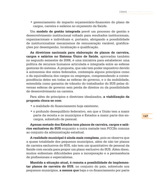CONASS



  • gerenciamento do impacto orçamentário-financeiro do plano de
    cargos, carreira e salários no orçamento da Saúde.
  Um modelo de gestão integrada prevê um processo de gestão e
desenvolvimento institucional voltado para resultados institucionais,
organizacionais e individuais e, portanto, abrigando a possibilidade
de institucionalizar mecanismos de remuneração variável, gratifica-
ções por desempenho, localização e qualificação.
   As diretrizes nacionais para elaboração de planos de carreira,
cargos e salários no Sistema Único de Saúde, aprovadas também
no segundo semestre de 2006, é uma iniciativa para estabelecer uma
política de recursos humanos articulada e integrada entre as esferas
gestoras do sistema. A proposta, que não tem poder impositivo devido
à autonomia dos entes federados, contempla alguns princípios como
o da equivalência dos cargos ou empregos, compreendendo a corres-
pondência deles em todas as esferas de governo, e o da mobilidade,
entendida como garantia de trânsito do trabalhador do SUS pelas di-
versas esferas de governo sem perda de direitos ou da possibilidade
de desenvolvimento na carreira.
  Para além de princípios e diretrizes idealizados, a viabilização da
proposta choca-se com:
  • a realidade do financiamento hoje existente;
  • o profundo desequilíbrio federativo, em que a União tem a maior
    parte da receita e os municípios e Estados a maior parte dos en-    147
    cargos, sobretudo de pessoal.
   Apenas metade dos Estados tem planos de carreira, cargos e salá-
rios exclusivos do SUS enquanto a outra metade tem PCCSs comuns
ao conjunto da administração estadual.
   A realidade municipal é ainda mais complexa, pois se observa que
a quase totalidade dos pequenos municípios, além de não ter planos
de carreira exclusivos do SUS, não tem um quantitativo de pessoal da
Saúde com escala para propor um plano exclusivo do SUS. Além disso,
muitos enfrentam dificuldades para a incorporação e a permanência
de profissionais e especialistas.
   Mantida a situação atual, é remota a possibilidade de implemen-
tar planos de carreira do SUS, no conjunto do país, sobretudo nos
pequenos municípios, a menos que haja o co-financiamento por parte
 