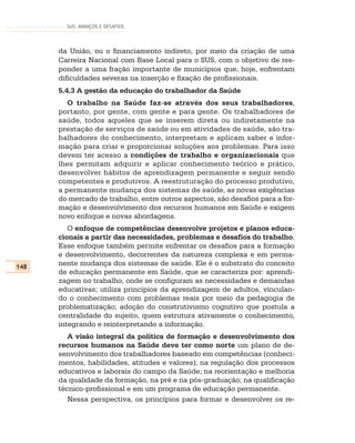 SUS: AVANÇOS E DESAFIOS




      da União, ou o financiamento indireto, por meio da criação de uma
      Carreira Nacional com Base Local para o SUS, com o objetivo de res-
      ponder a uma fração importante de municípios que, hoje, enfrentam
      dificuldades severas na inserção e fixação de profissionais.
      5.4.3 A gestão da educação do trabalhador da Saúde
         O trabalho na Saúde faz-se através dos seus trabalhadores,
      portanto, por gente, com gente e para gente. Os trabalhadores de
      saúde, todos aqueles que se inserem direta ou indiretamente na
      prestação de serviços de saúde ou em atividades de saúde, são tra-
      balhadores do conhecimento, interpretam e aplicam saber e infor-
      mação para criar e proporcionar soluções aos problemas. Para isso
      devem ter acesso a condições de trabalho e organizacionais que
      lhes permitam adquirir e aplicar conhecimento teórico e prático,
      desenvolver hábitos de aprendizagem permanente e seguir sendo
      competentes e produtivos. A reestruturação do processo produtivo,
      a permanente mudança dos sistemas de saúde, as novas exigências
      do mercado de trabalho, entre outros aspectos, são desafios para a for-
      mação e desenvolvimento dos recursos humanos em Saúde e exigem
      novo enfoque e novas abordagens.
         O enfoque de competências desenvolve projetos e planos educa-
      cionais a partir das necessidades, problemas e desafios do trabalho.
      Esse enfoque também permite enfrentar os desafios para a formação
      e desenvolvimento, decorrentes da natureza complexa e em perma-
148
      nente mudança dos sistemas de saúde. Ele é o substrato do conceito
      de educação permanente em Saúde, que se caracteriza por: aprendi-
      zagem no trabalho, onde se configuram as necessidades e demandas
      educativas; utiliza princípios da aprendizagem de adultos, vinculan-
      do o conhecimento com problemas reais por meio da pedagogia de
      problematização; adoção do construtivismo cognitivo que postula a
      centralidade do sujeito, quem estrutura ativamente o conhecimento,
      integrando e reinterpretando a informação.
         A visão integral da política de formação e desenvolvimento dos
      recursos humanos na Saúde deve ter como norte um plano de de-
      senvolvimento dos trabalhadores baseado em competências (conheci-
      mentos, habilidades, atitudes e valores); na regulação dos processos
      educativos e laborais do campo da Saúde; na reorientação e melhoria
      da qualidade da formação, na pré e na pós-graduação; na qualificação
      técnico-profissional e em um programa de educação permanente.
         Nessa perspectiva, os princípios para formar e desenvolver os re-
 