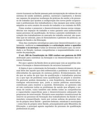 CONASS



cursos humanos na Saúde passam pela incorporação de valores de um
sistema de saúde solidário, público, universal e eqüitativo, e devem
ser capazes de propiciar mudanças de práticas de saúde e do proces-
so de trabalho que ajudem a configuração dos novos perfis ocupacio-
nais e profissionais dos trabalhadores e das equipes que estão sendo
exigidos no novo cenário do mundo do trabalho e no contexto do SUS.
   Como avaliar e promover o desenvolvimento dessas novas compe-
tências nos espaços de trabalho e como garantir uma uniformidade
nesse processo de qualificação, de forma a permitir mobilidade e cir-
culação dos trabalhadores no mercado de trabalho setorial, são ques-
tões que se colocam, para os formuladores e gestores de políticas, no
campo da Saúde e da Educação.
   Uma das condições estratégicas para esse desenvolvimento é, jus-
tamente, melhorar a comunicação e a articulação entre o aparelho
formador e os serviços e todas as diversas instituições que, na socie-
dade e no Estado, tenham competências e responsabilidades com a
saúde da população.
   O art. 200 da Constituição de 1988 confere aos gestores do SUS
atribuição para contribuir na formação e no desenvolvimento dos re-
cursos humanos.
   Por que o gestor da Saúde deve se preocupar com as questões rela-
tivas à formação e desenvolvimento de recursos humanos?
   A lógica é que a orientação da formação e desenvolvimento de pes-
soal deve dar aquele que está enfrentando o problema e sentindo as
dificuldades da operação do sistema público. Evidentemente, des-         149
de que se saiba de que tipo de qualificação o trabalhador precisa
ou a que tipo de problema essa qualificação se propõe a resolver.
Os gestores podem demandar e, com freqüência, desenvolver es-
tratégias educacionais que, junto a outras políticas associadas,
contribuam para resolver a questão. Entretanto, os gestores não
só não conhecem todos os problemas de saúde que afligem o sis-
tema de saúde, como também não detêm todas as competências
e capacidades específicas para o desenvolvimento adequado das
propostas de intervenção. Portanto esse mandato constitucional de
intervir no processo de formação dos trabalhadores da Saúde é um
mandato compartilhado, tanto por outras esferas de governo den-
tro do próprio setor Saúde – gestores federais, estaduais e municipais
– como fora do próprio setor Saúde, principalmente pelo Ministério da
Educação, o principal agente regulador do processo de qualificação
profissional no país.
 