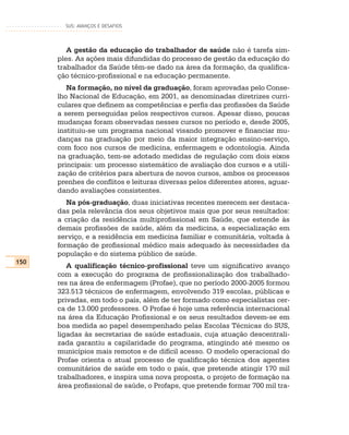 SUS: AVANÇOS E DESAFIOS




         A gestão da educação do trabalhador de saúde não é tarefa sim-
      ples. As ações mais difundidas do processo de gestão da educação do
      trabalhador da Saúde têm-se dado na área da formação, da qualifica-
      ção técnico-profissional e na educação permanente.
         Na formação, no nível da graduação, foram aprovadas pelo Conse-
      lho Nacional de Educação, em 2001, as denominadas diretrizes curri-
      culares que definem as competências e perfis das profissões da Saúde
      a serem perseguidas pelos respectivos cursos. Apesar disso, poucas
      mudanças foram observadas nesses cursos no período e, desde 2005,
      instituiu-se um programa nacional visando promover e financiar mu-
      danças na graduação por meio da maior integração ensino-serviço,
      com foco nos cursos de medicina, enfermagem e odontologia. Ainda
      na graduação, tem-se adotado medidas de regulação com dois eixos
      principais: um processo sistemático de avaliação dos cursos e a utili-
      zação de critérios para abertura de novos cursos, ambos os processos
      prenhes de conflitos e leituras diversas pelos diferentes atores, aguar-
      dando avaliações consistentes.
         Na pós-graduação, duas iniciativas recentes merecem ser destaca-
      das pela relevância dos seus objetivos mais que por seus resultados:
      a criação da residência multiprofissional em Saúde, que estende às
      demais profissões de saúde, além da medicina, a especialização em
      serviço, e a residência em medicina familiar e comunitária, voltada à
      formação de profissional médico mais adequado às necessidades da
      população e do sistema público de saúde.
150
         A qualificação técnico-profissional teve um significativo avanço
      com a execução do programa de profissionalização dos trabalhado-
      res na área de enfermagem (Profae), que no período 2000-2005 formou
      323.513 técnicos de enfermagem, envolvendo 319 escolas, públicas e
      privadas, em todo o país, além de ter formado como especialistas cer-
      ca de 13.000 professores. O Profae é hoje uma referência internacional
      na área da Educação Profissional e os seus resultados devem-se em
      boa medida ao papel desempenhado pelas Escolas Técnicas do SUS,
      ligadas às secretarias de saúde estaduais, cuja atuação descentrali-
      zada garantiu a capilaridade do programa, atingindo até mesmo os
      municípios mais remotos e de difícil acesso. O modelo operacional do
      Profae orienta o atual processo de qualificação técnica dos agentes
      comunitários de saúde em todo o país, que pretende atingir 170 mil
      trabalhadores, e inspira uma nova proposta, o projeto de formação na
      área profissional de saúde, o Profaps, que pretende formar 700 mil tra-
 