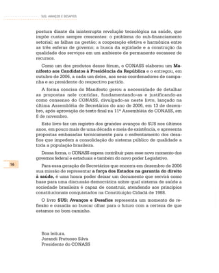 SUS: AVANÇOS E DESAFIOS




     postura diante da ininterrupta revolução tecnológica na saúde, que
     impõe custos sempre crescentes: o problema do sub-financiamento
     setorial; as falhas na gestão; a cooperação efetiva e harmônica entre
     as três esferas de governo; a busca da eqüidade e a construção da
     qualidade dos serviços em um ambiente de permanente escassez de
     recursos.
        Como um dos produtos desse fórum, o CONASS elaborou um Ma-
     nifesto aos Candidatos à Presidência da República e o entregou, em
     outubro de 2006, a cada um deles, aos seus coordenadores de campa-
     nha e ao presidente do respectivo partido.
        A forma concisa do Manifesto gerou a necessidade de detalhar
     as propostas nele contidas, fundamentando-as e justificando-as
     como consenso do CONASS, divulgado-as neste livro, lançado na
     última Assembléia de Secretários do ano de 2006, em 13 de dezem-
     bro, após aprovação do texto final na 11ª Assembléia do CONASS, em
     8 de novembro.
        Este livro faz um registro dos grandes avanços do SUS nos últimos
     anos, em pouco mais de uma década e meia de existência, e apresenta
     propostas embasadas tecnicamente para o enfrentamento dos desa-
     fios que impedem a consolidação do sistema público de qualidade a
     toda a população brasileira.
       Dessa forma, o CONASS espera contribuir para esse novo momento dos
     governos federal e estaduais e também do novo poder Legislativo.
16      Para essa geração de Secretários que encerra em dezembro de 2006
     sua missão de representar a força dos Estados na garantia do direito
     à saúde, é uma honra poder deixar um documento que servirá como
     base para uma discussão democrática sobre qual sistema de saúde a
     sociedade brasileira é capaz de construir, atendendo aos princípios
     constitucionais conquistados na Constituição Cidadã de 1988.
        O livro SUS: Avanços e Desafios representa um momento de re-
     flexão e ousadia ao buscar olhar para o futuro com a certeza de que
     estamos no bom caminho.



       Boa leitura.
       Jurandi Frutuoso Silva
       Presidente do CONASS
 