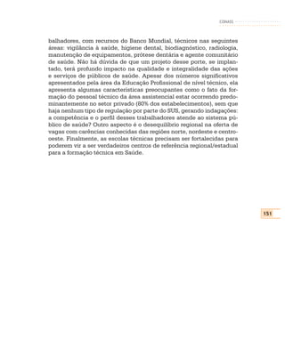 CONASS



balhadores, com recursos do Banco Mundial, técnicos nas seguintes
áreas: vigilância à saúde, higiene dental, biodiagnóstico, radiologia,
manutenção de equipamentos, prótese dentária e agente comunitário
de saúde. Não há dúvida de que um projeto desse porte, se implan-
tado, terá profundo impacto na qualidade e integralidade das ações
e serviços de públicos de saúde. Apesar dos números significativos
apresentados pela área da Educação Profissional de nível técnico, ela
apresenta algumas características preocupantes como o fato da for-
mação do pessoal técnico da área assistencial estar ocorrendo predo-
minantemente no setor privado (80% dos estabelecimentos), sem que
haja nenhum tipo de regulação por parte do SUS, gerando indagações:
a competência e o perfil desses trabalhadores atende ao sistema pú-
blico de saúde? Outro aspecto é o desequilíbrio regional na oferta de
vagas com carências conhecidas das regiões norte, nordeste e centro-
oeste. Finalmente, as escolas técnicas precisam ser fortalecidas para
poderem vir a ser verdadeiros centros de referência regional/estadual
para a formação técnica em Saúde.




                                                                         151
 