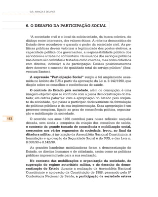 SUS: AVANÇOS E DESAFIOS




      6. O DESAFIO DA PARTICIPAÇÃO SOCIAL

          “A sociedade civil é o local da solidariedade, da busca coletiva, do
      diálogo entre interesses, dos valores éticos. A reforma democrática do
      Estado deve reconhecer e garantir o poder da sociedade civil. As po-
      líticas públicas devem valorizar a legitimidade dos postos eletivos, a
      capacidade política dos governantes, a responsabilidade pública dos
      servidores e o trabalho comunitário. Os usuários dos serviços públicos
      não devem ser definidos e tratados como clientes, mas como cidadãos
      com direitos, inclusive o de participação. Desses posicionamentos
      deve decorrer o conceito de qualidade total do serviço público” (Boa-
      ventura Santos).
         A expressão “Participação Social” surgiu e foi amplamente assu-
      mida no âmbito do SUS a partir da aprovação da Lei n. 8.142/1990, que
      dispõe sobre os conselhos e conferências de saúde.
         O controle do Estado pela sociedade, além de concepção, é uma
      imagem-objetivo que se confunde com a plena democratização do Es-
      tado; em outras palavras: com a apropriação do Estado pelo conjun-
      to da sociedade, que passa a participar decisivamente da formulação
      de políticas públicas e da sua implementação. Essa apropriação é um
      processo complexo, ligado ao grau de consciência política, organiza-
      ção e mobilização da sociedade.
152      O ocorrido nos anos 1980 contribui para nossa reflexão: naquela
      década, sem ainda a conquista da criação dos conselhos de saúde,
      o contexto da grande tomada de consciência e mobilização social,
      crescentes nos vários segmentos da sociedade, levou, ao final da
      ditadura militar, à instalação da Assembléia Nacional Constituinte, à
      formulação e aprovação da Seguridade Social e do SUS, e das Leis n.
      8.080/90 e 8.142/90.
        As grandes bandeiras mobilizadoras foram a democratização do
      Estado, os direitos humanos e de cidadania, assim como as políticas
      públicas imprescindíveis para a sua realização.
        No contexto das mobilizações e organização da sociedade, de
      superação do regime autoritário militar, e do desenho da demo-
      cratização do Estado durante a realização da Assembléia Nacional
      Constituinte e aprovação da Constituição de 1988, passando pela 8ª
      Conferência Nacional de Saúde, a participação da sociedade estava
 