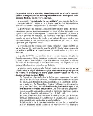 CONASS



claramente inserida no marco da construção da democracia partici-
pativa, numa perspectiva de complementaridade e sinergismo com
o marco da democracia representativa.
   A expressão “participação da comunidade”, que consta da Cons-
tituição Federal (art. 198) e da Lei n. 8.080/1990 (art. 7º), é parte desse
contexto, no âmbito dos princípios e diretrizes do SUS.
   A participação da comunidade aponta claramente para a formula-
ção de estratégias de democratização do setor público de saúde, com
repercussão direta no setor privado conveniado/contratado, e indireta
no setor privado no mercado. No bojo das estratégias de democra-
tização do setor público de saúde, e do próprio Estado, localiza-se,
inevitavelmente, todas as iniciativas, criatividades e formas de parti-
cipação e gestão participativa.
   A capacidade da sociedade de criar, construir e implementar as
várias formas de participação guarda relação direta com o grau de
consciência política, de organização e de mobilização da própria so-
ciedade.
  A partir de 1990 a continuidade do processo de democratização do
Estado passou por várias formas de restrições, obstáculos e constran-
gimentos, tanto no âmbito da organização e mobilização da socieda-
de como no de formulação e iniciativas criativas e da implementação
compartilhada com os aparelhos do Estado.
   A análise deste processo não é objetivo desse texto; apenas serão
relacionados a seguir vários exemplos e tentativas de participação            153
da sociedade, a maior parte muito pouco desenvolvidos em relação
às expectativas dos anos 1980:
   • Os Conselhos e Conferências de Saúde, com representações pari-
     tárias em relação aos usuários, incluindo também trabalhadores
     de saúde, prestadores de serviços (públicos e privados) e gover-
     no (gestores). Os Conselhos, órgãos deliberativos integrantes
     do poder Executivo, atuando na formulação de estratégias e no
     controle da execução das políticas. As conferências, propositi-
     vas, avaliando a situação de saúde e propondo diretrizes para a
     formulação da política de saúde (Lei n. 8.142/1990).
   • Processos de trabalho formulados e desenvolvidos com transpa-
     rência e participação, e voltados para o acolhimento, o vínculo, a
     responsabilidade sanitária e a resolutividade.
   • Publicização e participação da escolha e inovação de modalida-
     des de repasses fundo a fundo e de remuneração dos serviços
 