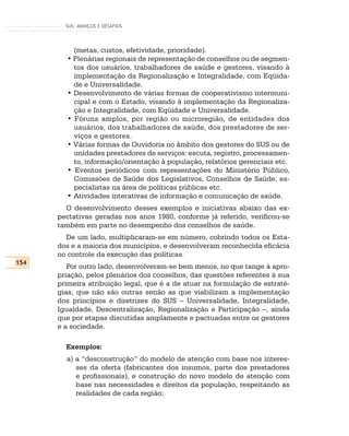 SUS: AVANÇOS E DESAFIOS




          (metas, custos, efetividade, prioridade).
        • Plenárias regionais de representação de conselhos ou de segmen-
          tos dos usuários, trabalhadores de saúde e gestores, visando à
          implementação da Regionalização e Integralidade, com Eqüida-
          de e Universalidade.
        • Desenvolvimento de várias formas de cooperativismo intermuni-
          cipal e com o Estado, visando à implementação da Regionaliza-
          ção e Integralidade, com Eqüidade e Universalidade.
        • Fóruns amplos, por região ou microregião, de entidades dos
          usuários, dos trabalhadores de saúde, dos prestadores de ser-
          viços e gestores.
        • Várias formas de Ouvidoria no âmbito dos gestores do SUS ou de
          unidades prestadores de serviços: escuta, registro, processamen-
          to, informação/orientação à população, relatórios gerenciais etc.
        • Eventos periódicos com representações do Ministério Público,
          Comissões de Saúde dos Legislativos, Conselhos de Saúde, es-
          pecialistas na área de políticas públicas etc.
        • Atividades interativas de informação e comunicação de saúde.
        O desenvolvimento desses exemplos e iniciativas abaixo das ex-
      pectativas geradas nos anos 1980, conforme já referido, verificou-se
      também em parte no desempenho dos conselhos de saúde.
        De um lado, multiplicaram-se em número, cobrindo todos os Esta-
      dos e a maioria dos municípios, e desenvolveram reconhecida eficácia
      no controle da execução das políticas.
154
         Por outro lado, desenvolveram-se bem menos, no que tange à apro-
      priação, pelos plenários dos conselhos, das questões referentes à sua
      primeira atribuição legal, que é a de atuar na formulação de estraté-
      gias, que não são outras senão as que viabilizam a implementação
      dos princípios e diretrizes do SUS – Universalidade, Integralidade,
      Igualdade, Descentralização, Regionalização e Participação –, ainda
      que por etapas discutidas amplamente e pactuadas entre os gestores
      e a sociedade.

        Exemplos:
        a) a “desconstrução” do modelo de atenção com base nos interes-
           ses da oferta (fabricantes dos insumos, parte dos prestadores
           e profissionais), e construção do novo modelo de atenção com
           base nas necessidades e direitos da população, respeitando as
           realidades de cada região;
 