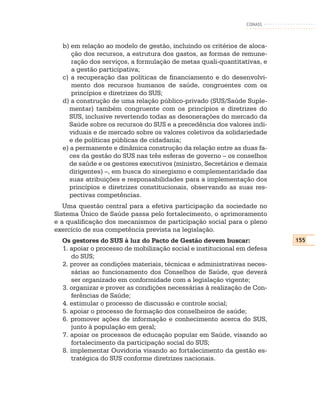 CONASS



  b) em relação ao modelo de gestão, incluindo os critérios de aloca-
      ção dos recursos, a estrutura dos gastos, as formas de remune-
      ração dos serviços, a formulação de metas quali-quantitativas, e
      a gestão participativa;
  c) a recuperação das políticas de financiamento e do desenvolvi-
      mento dos recursos humanos de saúde, congruentes com os
      princípios e diretrizes do SUS;
  d) a construção de uma relação público-privado (SUS/Saúde Suple-
     mentar) também congruente com os princípios e diretrizes do
     SUS, inclusive revertendo todas as desonerações do mercado da
     Saúde sobre os recursos do SUS e a precedência dos valores indi-
     viduais e de mercado sobre os valores coletivos da solidariedade
     e de políticas públicas de cidadania;
  e) a permanente e dinâmica construção da relação entre as duas fa-
     ces da gestão do SUS nas três esferas de governo – os conselhos
     de saúde e os gestores executivos (ministro, Secretários e demais
     dirigentes) –, em busca do sinergismo e complementaridade das
     suas atribuições e responsabilidades para a implementação dos
     princípios e diretrizes constitucionais, observando as suas res-
     pectivas competências.
   Uma questão central para a efetiva participação da sociedade no
Sistema Único de Saúde passa pelo fortalecimento, o aprimoramento
e a qualificação dos mecanismos de participação social para o pleno
exercício de sua competência prevista na legislação.
  Os gestores do SUS à luz do Pacto de Gestão devem buscar:              155
  1. apoiar o processo de mobilização social e institucional em defesa
     do SUS;
  2. prover as condições materiais, técnicas e administrativas neces-
     sárias ao funcionamento dos Conselhos de Saúde, que deverá
     ser organizado em conformidade com a legislação vigente;
  3. organizar e prover as condições necessárias à realização de Con-
     ferências de Saúde;
  4. estimular o processo de discussão e controle social;
  5. apoiar o processo de formação dos conselheiros de saúde;
  6. promover ações de informação e conhecimento acerca do SUS,
     junto à população em geral;
  7. apoiar os processos de educação popular em Saúde, visando ao
     fortalecimento da participação social do SUS;
  8. implementar Ouvidoria visando ao fortalecimento da gestão es-
     tratégica do SUS conforme diretrizes nacionais.
 