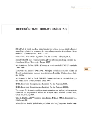 CONASS




REFERÊNCIAS BIBLIOGRÁFICAS




Silva PLB. O perfil médico-assistencial privatista e suas contradições:
a análise política da intervenção estatal em atenção à saúde na déca-
da de 70. Cad FUNDAP 1983;3: 27-50.
                        .
Santos WG. Cidadania e justiça. Rio de Janeiro: Campus; 1979.
Ham C. Health care reform: learning from international experience. Bu-
ckingham: Open University Press; 1997.
Ministério da Saúde: DAB. Número de equipes do PSF (SUS): período
1994-2006.
                                                                            159
Ministério da Saúde: SAS: DAE. Atenção especializada em saúde no
Brasil: indicadores e tabelas selecionados. Brasília: Ministério da Saú-
de; 2005a.
Ministério da Saúde: SAS: TABNET.Procedimentos de hemodiálise por
mil habitantes (SUS): período 1995-2004.
IBGE. Pesquisa de orçamento familiar. Rio de Janeiro; 1996.
IBGE. Pesquisa de orçamento familiar. Rio de Janeiro; 2003b.
Travassos C. Acesso e utilização de serviços de saúde: primeiros re-
sultados do suplemento saúde da PNAD 2003. Rio de Janeiro: DIS,
CICT, FIOCRUZ; 2005.
Okie S. Fighting HIV: lessons from Brazil. N Engl J Med. Perspectives.
2006 maio 11.
Ministério da Saúde: Rede Interagencial de Informações para a Saúde. 2006
 
