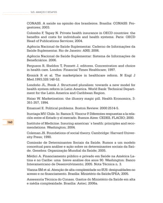 SUS: AVANÇOS E DESAFIOS




      CONASS. A saúde na opinião dos brasileiros. Brasília: CONASS: Pro-
      gestores; 2003.
      Colombo F, Tapay N. Private health insurance in OECD countries: the
      benefits and costs for individuals and health systems. Paris: OECD
      Head of Publications Services; 2004.
      Agência Nacional de Saúde Suplementar. Caderno de Informações da
      Saúde Suplementar. Rio de Janeiro: ANS; 2006.
      Agência Nacional de Saúde Suplementar: Sistema de Informações de
      Beneficiários. 2006.
      Ferguson B, Sheldon T, Posnett J, editores. Concentration and choice
      in health care. London: Financial Times Healthcare; 1997.
      Kronick R et al. The marketplace in healthcare reform. N Engl J
      Med.1993;328:148-52.
      Londoño JL, Frenk J. Structured pluralism: towards a new model for
      health system reform in Latin America. World Bank: Technical Depart-
      ment for the Latin America and Caribbean Region.
      Hsiao W. Marketisation: the illusory magic pill. Health Economics, 3:
      351-357, 1994.
      Emanuel E. Political problems. Boston Review. 2000:2514-5.
      Iturriaga MV. Chile. In: Ramos S, Vinocur P Diferentes respuestas a la rela-
                                                 .
      ción entre el Estado y el mercado. Buenos Aires: CEDES, FLACSO; 2000.
160   Institute of Medicine. Insuring american´s health: principles and reco-
      mendations. Washington; 2004.
      Coleman JS. Foundations of social theory. Cambridge: Harvard Univer-
      sity Press; 1990.
      Comissão de Determinantes Sociais da Saúde. Rumos a um modelo
      conceitual para análise e ação sobre os determinantes sociais da Saú-
      de. Genebra: Organização Mundial da Saúde; 2005.
      Médici A. Financiamento público e privado em Saúde na América La-
      tina e no Caribe: uma breve análise dos anos 90. Washington: Banco
      Interamericano de Desenvolvimento; 2005. Nota Técnica n. 3.
      Vianna SM et al. Atenção de alta complexidade no SUS: desigualdades no
      acesso e no financiamento. Brasília: Ministério da Saúde/IPEA; 2005.
      Assessoria Técnica do Conass. Gastos do Ministério da Saúde em alta
      e média complexidade. Brasília: Astec; 2006a.
 