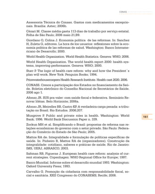 CONASS



Assessoria Técnica do Conass. Gastos com medicamentos excepcio-
nais. Brasília: Astec; 2006b.
Cézari M. Classe média gasta 113 dias de trabalho por serviço estatal.
Folha de São Paulo; 2006 maio 21;B9.
Giordano O, Colina J. Economia política de las reformas. In: Sanchez
H, Zuleta G, editores. La hora de los usuarios: reflexiones sobre la eco-
nomia politica de las reformas de salud. Washington: Banco Interame-
ricano de Desarrollo; 2000.
World Health Organization. World Health Statistics. Geneva: WHO; 2006.
World Health Organization. The world health report 2000: health sys-
tems, improving performance. Geneva: WHO; 2000.
Starr P The logic of health care reform: why and how the President´s
       .
plan will work. New York: Penguim Books; 1994.
Pricewaterhousecoopers Health Research Institute. Health cast 2020. 2006.
CONASS. Cresce a participação dos Estados no financiamento da Saú-
de. Boletim eletrônico do Conselho Nacional de Secretários de Saúde.
2006 ago 1.
Afonso JR. SUS pra valer: com saúde fiscal e federativa. Seminário Re-
novar Idéias. Belo Horizonte; 2006a.
Afonso JR, Meirelles BB, Castro KP A verdadeira carga pesada: a tribu-
                                  .
tação no Brasil. Rio Estudos. 2006;207.
Musgrove P Public and private roles in health. Washington: World
            .                                                               161
Bank; 1996. World Bank Discussion Paper n. 339.
Zockun MH et al. Simplificando o Brasil: propostas de reforma nas re-
lações econômicas do governo com o setor privado. São Paulo: Federa-
ção do Comércio do Estado de São Paulo; 2005.
Mattos RA de. Integralidade e formulação de políticas específicas de
saúde. In: Pinheiro R, Mattos RA de (organizadores). Construção da
integralidade: cotidiano, saberes e práticas de saúde. Rio de Janeiro:
IMS, UERJ, ABRASCO; 2003.
Saltman RB, Figueras J. European health care reform: analysis of cur-
rent strategies. Copenhagen: WHO Regional Office for Europe; 1997.
Banco Mundial. Informe sobre el desarrollo mundial 1993. Washington:
Oxford University Press; 1993.
Carvalho G. Promoção da cidadania com responsabilidade fiscal, so-
cial e sanitária. XXII Congresso do CONASEMS; Recife; 2006.
 