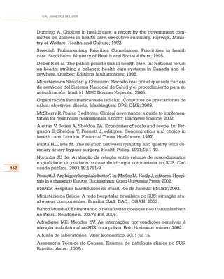 SUS: AVANÇOS E DESAFIOS




      Dunning A. Choices in health care: a report by the government com-
      mittee on choices in health care, executive summary. Rijswijk, Minis-
      try of Welfare, Health and Culture; 1992.
      Swedish Parliamentary Priorities Commission. Prioririties in health
      care. Stockholm: Ministry of Health and Social Affairs; 1995.
      Deber R et al. The public-private mix in health care. In: National forum
      on health: striking a balance: health care systems in Canada and el-
      sewhere. Quebec: Éditions Multimondes; 1998.
      Ministério de Sanidad y Consumo. Decreto real por el que sela cartera
      de servicios del Sistema Nacional de Salud y el procedimiento para su
      actualización. Madrid: MSC Dossier Especial; 2005.
      Organización Panamericana de la Salud. Conjuntos de prestaciones de
      salud: objetivos, diseño. Washington: OPS, OMS; 2003.
      McSherry R, Pearce P editores. Clinical governance: a guide to implemen-
                            ,
      tation for healthcare professionals. Oxford: Blackwell Science; 2002.
      Aletras V, Jones A, Sheldon TA. Economies of scale and scope. In: Fer-
      guson B, Sheldon T, Posnett J, editores. Concentration and choice in
      health care. London: Financial Times Healthcare; 1997.
      Banta HD, Bos M. The relation between quantity and quality with co-
      ronary artery bypass surgery. Health Policy. 1991;18:1-10.
      Noronha JC de. Avaliação da relação entre volume de procedimentos
      e qualidade do cuidado: o caso de cirurgia coronariana no SUS. Cad
162   saúde pública. 2003;19:1781-9.
      Posnett J. Are bigger hospitals better? In: McKee M, Healy J, editores. Hospi-
      tals in a changing Europe. Buckingham: Open University Press; 2002.
      BNDES. Hospitais filantrópicos no Brasil. Rio de Janeiro: BNDES; 2002.
      Ministério da Saúde. A rede hospitalar brasileira no SUS: situação atu-
      al e seus componentes. Brasília: SAS: DAC:, CGAH: 2003.
      Banco Mundial. Enfrentando o desafio das doenças não transmissíveis
      no Brasil. Relatório n. 32576-BR, 2005.
      Alfradique ME, Mendes EV. As internações por condições sensíveis à
      atenção ambulatorial no SUS: nota prévia. Belo Horizonte: mimeo; 2002.
      A fusão de laboratórios. Valor Econômico. 2001 jul 15.
      Assessoria Técnica do Conass. Exames de patologia clínica no SUS.
      Brasília: Astec; 2006c.
 