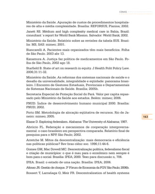 CONASS



Ministério da Saúde. Apuração de custos de procedimentos hospitala-
res de alta e média complexidade. Brasília: REFORSUS, Planisa; 2002.
Janett RS. Médium and high complexity medical care in Bahia, Brazil:
consultant´s report for World Bank Mission. Salvador: World Bank; 2002.
Ministério da Saúde. Relatório sobre as revisões da tabela SUS. Brasí-
lia: MS, SAS: mimeo; 2001.
Biancarelli A. Pacientes mais organizados têm mais benefícios. Folha
de São Paulo. 2003 abr 13.
Kanamura A. Justiça faz política de medicamentos em São Paulo. Fo-
lha de São Paulo, 2002 ago 18.
Starfield B. State of art on research in equity. J Health Polit Policy Law.
2006;31:11-32.
Ministério da Saúde. As reformas dos sistemas nacionais de saúde e o
desafio da universalidade, integralidade e eqüidade: panorama brasi-
leiro. I Encontro de Gestores Estaduais, Provinciais e Departamentais
de Sistemas Nacionais de Saúde. Brasília; 2005b.
Secretaria Especial de Proteção Social do Pará. Valor per capita repas-
sado pelo Ministério da Saúde aos estados. Belém: mimeo; 2006.
PNUD. Índice de desenvolvimento humano municipal 2000. Brasília:
PNUD; 2002.
Porto SM. Metodologia de alocação eqüitativa de recursos. Rio de Ja-
neiro: mimeo; 2005.                                                           163
Elazar D. Exploring federalism. Alabama: The University of Alabama; 1987.
Abrúcio FL. Federação e mecanismos de cooperação intergoverna-
mental: o caso brasileiro em perspectiva comparada. Relatório final de
pesquisa para o NPP São Paulo; 2002.
                     .
Arretche M. Mitos da descentralização: mais democracia e eficiência
nas políticas públicas? Rev bras ciênc soc. 1996;11:44-6.
Gomes GM, Mac Dowell MC. Descentralização política, federalismo fiscal
e criação de municípios: o que é mau para o econômico nem sempre é
bom para o social. Brasília: IPEA; 2000. Texo para discussão n, 706.
IPEA. Brasil: o estado de uma nação. Brasília: IPEA; 2006.
Afonso JR. Gestão de choque. 3º Fórum de Economia da FGV São Paulo; 2006b.
                                                        .
Bossert T, Larrañaga O, Meir FR. Descentralization of health systems
 