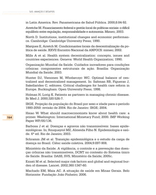 SUS: AVANÇOS E DESAFIOS




      in Latin America. Rev. Panamericana de Salud Pública. 2000;8:84-92.
      Arretche M. Financiamento federal e gestão local de políticas sociais: o difícil
      equilíbrio entre regulação, responsabilidade e autonomia. Mimeo; 2003.
      North D. Institutions, institutional changes and economic performan-
      ce. Cambridge: Cambridge University Press; 1990.
      Marques E, Arretch M. Condicionantes locais da descentralização da po-
      lítica de saúde. XXVII Encontro Nacional da ANPOCS: mimeo; 2002.
      Mills A et al. Health system decentralization: concepts, issues and
      countries experiences. Geneva: World Health Organization; 1990.
      Organização Mundial da Saúde. Cuidados inovadores para condições
      crônicas: componentes estruturais de ação. Brasília: Organização
      Mundial da Saúde; 2003.
      Hunter DJ, Vienonen M, Wlodarczyc WC. Optimal balance of cen-
      tralized and decentralized management. In: Saltman RB, Figueras J,
      Sakellarides C, editores. Critical challenges for health care reform in
      Europe. Buckingham: Open University Press; 1998.
      Holman H, Lorig K. Patients as partners in managing chronic disease.
      Br Med J. 2000;320:526-7.
      IBGE. Projeção da população do Brasil por sexo e idade para o período
      1980-2050: revisão de 2004. Rio de Janeiro: IBGE; 2004.
      Hsiao W. What should macroeconomists know about health care: a
164   primer. Washington: International Monetary Fund; 2000. IMF Working
      Paper WP/00/136.
      Barbosa J et al. Doenças e agravos não transmissíveis: bases epide-
      miológicas. In; Rouquayrol MZ, Almeida Filho N. Epidemiologia e saú-
      de. 6ª ed. Rio de Janeiro; 2003.
      Schramm JM et al. Transição epidemiológica e o estudo da carga de
      doença no Brasil. Ciênc saúde coletiva. 2004;9:897-908.
      Ministério da Saúde. A vigilância, o controle e a prevenção das doen-
      ças crônicas não transmissíveis, DCNT no contexto do Sistema único
      de Saúde. Brasília: DASS, SVS, Ministério da Saúde; 2005c.
      Ezzati M et al. Selected major risk factors and global and regional bur-
      den of disease. Lancet. 2002;360:1347-60.
      Machado EM, Maia AC. A situação de saúde em Minas Gerais. Belo
      Horizonte: Fundação João Pinheiro; 2006.
 