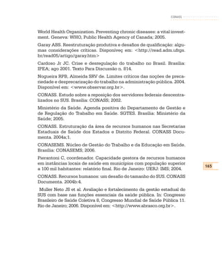 CONASS



World Health Organization. Preventing chronic diseases: a vital invest-
ment. Geneva: WHO, Public Health Agency of Canada; 2005.
Garay ABS. Reestruturação produtiva e desafios de qualificação: algu-
mas considerações críticas. Disponíveç em: <http://read.adm.ufrgs.
br/read05/artigo/garay.htm>
Cardoso Jr JC. Crise e desregulação do trabalho no Brasil. Brasília:
IPEA; ago 2001. Texto Para Discussão n. 814.
Nogueira RPB, Almeida SRV de. Limites críticos das noções de preca-
riedade e desprecarização do trabalho na administração pública. 2004.
Disponível em: <www.observar.org.br>.
CONASS. Estudo sobre a reposição dos servidores federais descentra-
lizados no SUS. Brasília: CONASS; 2002.
Ministério da Saúde. Agenda positiva do Departamento de Gestão e
de Regulação do Trabalho em Saúde. SGTES. Brasília: Ministério da
Saúde; 2005.
CONASS. Estruturação da área de recursos humanos nas Secretarias
Estaduais de Saúde dos Estados e Distrito Federal. CONASS Docu-
menta. 2004a;1.
CONASEMS. Núcleo de Gestão do Trabalho e da Educação em Saúde.
Brasília: CONASEMS; 2006.
Pierantoni C, coordenador. Capacidade gestora de recursos humanos
em instâncias locais de saúde em municípios com população superior
                                                                          165
a 100 mil habitantes: relatório final. Rio de Janeiro: UERJ: IMS; 2004.
CONASS. Recursos humanos: um desafio do tamanho do SUS. CONASS
Documenta. 2004b:4.
 Muller Neto JS et al. Avaliação e fortalecimento da gestão estadual do
SUS com base nas funções essenciais da saúde pública. In: Congresso
Brasileiro de Saúde Coletiva 8, Congresso Mundial de Saúde Pública 11.
Rio de Janeiro; 2006. Disponível em: <http://www.abrasco.org.br>.
 