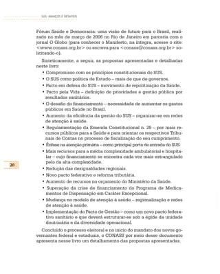 SUS: AVANÇOS E DESAFIOS




     Fórum Saúde e Democracia: uma visão de futuro para o Brasil, reali-
     zado no mês de março de 2006 no Rio de Janeiro em parceria com o
     jornal O Globo (para conhecer o Manifesto, na íntegra, acesse o site:
     <www.conass.org.br> ou escreva para <conass@conass.org.br> so-
     licitando-o).
       Sinteticamente, a seguir, as propostas apresentadas e detalhadas
     neste livro:
       • Compromisso com os princípios constitucionais do SUS.
       • O SUS como política de Estado – mais de que de governos.
       • Pacto em defesa do SUS – movimento de repolitização da Saúde.
       • Pacto pela Vida – definição de prioridades e gestão pública por
         resultados sanitários.
       • O desafio do financiamento – necessidade de aumentar os gastos
         públicos em Saúde no Brasil.
       • Aumento da eficiência da gestão do SUS – organizar-se em redes
         de atenção à saúde.
       • Regulamentação da Emenda Constitucional n. 29 – por mais re-
         cursos públicos para a Saúde e para orientar os respectivos Tribu-
         nais de Contas no processo de fiscalização do seu cumprimento.
       • Ênfase na atenção primária – como principal porta de entrada do SUS.
       • Mais recursos para a média complexidade ambulatorial e hospita-
         lar – cujo financiamento se encontra cada vez mais estrangulado
         pelo da alta complexidade.
20
       • Redução das desigualdades regionais.
       • Novo pacto federativo e reforma tributária.
       • Aumento de recursos no orçamento do Ministério da Saúde.
       • Superação da crise de financiamento do Programa de Medica-
         mentos de Dispensação em Caráter Excepcional.
       • Mudança no modelo de atenção à saúde – regionalização e redes
         de atenção à saúde.
       • Implementação do Pacto de Gestão – como um novo pacto federa-
         tivo sanitário e que deverá estruturar-se sob a égide da unidade
         doutrinária e da diversidade operacional.
       Concluído o processo eleitoral e no início do mandato dos novos go-
     vernantes federal e estaduais, o CONASS por meio desse documento
     apresenta nesse livro um detalhamento das propostas apresentadas.
 