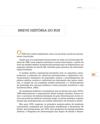 CONASS




 BREVE HISTÓRIA DO SUS




O    SUS vem sendo implantado como um processo social em perma-
nente construção.
   Ainda que sua instituição formal tenha se dado na Constituição Fe-
deral de 1988, suas origens remontam a muito mais tempo, a partir da
crise do modelo médico assistencial privatista que se hegemonizou na
segunda metade do século XX, induzido pelo processo da industriali-
zação brasileira.
   O modelo médico assistencial privatista teve as seguintes carac-
terísticas: a extensão da cobertura previdenciária a segmentos eco-         23
nomicamente integrados da população urbana; o privilegiamento da
prática médica curativa e individual em detrimento das ações coleti-
vas; a criação de um complexo médico-industrial; e o deslocamento
da prestação dos serviços médicos a entes privados lucrativos e não
lucrativos (Silva, 1983).
  As mudanças políticas e econômicas que se deram nos anos 1970 e
1980 determinaram o esgotamento desse modelo sanitário. Essas cri-
ses e o processo de redemocratização do país determinaram novos ru-
mos nas políticas públicas e fizeram surgir, na arena sanitária, sujeitos
sociais que propugnavam um modelo alternativo de atenção à saúde.
   Nos anos 1970, surgiram os primeiros projetos-piloto de medicina
comunitária, realizados por instituições acadêmicas e Secretarias de
Saúde, que desaguaram, em 1979, num programa de atenção primária
seletiva, o Programa de Interiorização das Ações de Saúde e Sanea-
 