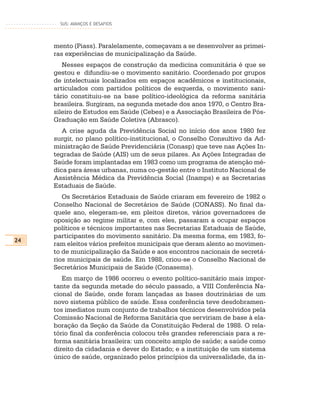 SUS: AVANÇOS E DESAFIOS




     mento (Piass). Paralelamente, começavam a se desenvolver as primei-
     ras experiências de municipalização da Saúde.
        Nesses espaços de construção da medicina comunitária é que se
     gestou e difundiu-se o movimento sanitário. Coordenado por grupos
     de intelectuais localizados em espaços acadêmicos e institucionais,
     articulados com partidos políticos de esquerda, o movimento sani-
     tário constituiu-se na base político-ideológica da reforma sanitária
     brasileira. Surgiram, na segunda metade dos anos 1970, o Centro Bra-
     sileiro de Estudos em Saúde (Cebes) e a Associação Brasileira de Pós-
     Graduação em Saúde Coletiva (Abrasco).
        A crise aguda da Previdência Social no início dos anos 1980 fez
     surgir, no plano político-institucional, o Conselho Consultivo da Ad-
     ministração de Saúde Previdenciária (Conasp) que teve nas Ações In-
     tegradas de Saúde (AIS) um de seus pilares. As Ações Integradas de
     Saúde foram implantadas em 1983 como um programa de atenção mé-
     dica para áreas urbanas, numa co-gestão entre o Instituto Nacional de
     Assistência Médica da Previdência Social (Inamps) e as Secretarias
     Estaduais de Saúde.
        Os Secretários Estaduais de Saúde criaram em fevereiro de 1982 o
     Conselho Nacional de Secretários de Saúde (CONASS). No final da-
     quele ano, elegeram-se, em pleitos diretos, vários governadores de
     oposição ao regime militar e, com eles, passaram a ocupar espaços
     políticos e técnicos importantes nas Secretarias Estaduais de Saúde,
     participantes do movimento sanitário. Da mesma forma, em 1983, fo-
24
     ram eleitos vários prefeitos municipais que deram alento ao movimen-
     to de municipalização da Saúde e aos encontros nacionais de secretá-
     rios municipais de saúde. Em 1988, criou-se o Conselho Nacional de
     Secretários Municipais de Saúde (Conasems).
        Em março de 1986 ocorreu o evento político-sanitário mais impor-
     tante da segunda metade do século passado, a VIII Conferência Na-
     cional de Saúde, onde foram lançadas as bases doutrinárias de um
     novo sistema público de saúde. Essa conferência teve desdobramen-
     tos imediatos num conjunto de trabalhos técnicos desenvolvidos pela
     Comissão Nacional de Reforma Sanitária que serviriam de base à ela-
     boração da Seção da Saúde da Constituição Federal de 1988. O rela-
     tório final da conferência colocou três grandes referenciais para a re-
     forma sanitária brasileira: um conceito amplo de saúde; a saúde como
     direito da cidadania e dever do Estado; e a instituição de um sistema
     único de saúde, organizado pelos princípios da universalidade, da in-
 