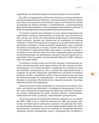 CONASS



tegralidade, da descentralização e da participação da comunidade.
  Em 1987, foi implantado no Executivo federal, um arranjo institucio-
nal denominado Sistema Unificado e Descentralizado de Saúde (Suds)
que tentou incorporar, em seu desenho, alguns dos elementos centrais
da proposta da reforma sanitária: a universalização, a descentralização
pela via da estadualização e a democratização das instâncias gestoras. O
Suds foi contemporâneo da Assembléia Nacional Constituinte.
   O processo constituinte conformou-se num espaço democrático de
negociação constante, desenvolvido ao longo das suas diversas eta-
pas, em que um núcleo de congressistas progressistas desempenhou
papel relevante, apoiado por intelectuais do movimento da reforma
sanitária. O texto final negociado incorporou as grandes demandas do
movimento sanitário: a saúde entendida amplamente como resultado
de políticas econômicas e sociais; a saúde como direito de todos e de-
ver do Estado; a relevância pública das ações e serviços de saúde; e
a criação de um sistema único de saúde, organizado pelos princípios
da descentralização, do atendimento integral e da participação da co-
munidade. Criou-se, assim, na Constituição Federal de 1988, o Sistema
Único de Saúde (SUS).
   O ambiente constitucional era de forte rejeição à centralização im-
posta, autoritariamente, pelo regime militar. Por isso, associou-se des-
centralização com democratização e ampliaram-se os direitos sociais
da cidadania, integrando-se, sob o conceito de seguridade social, a
proteção de direitos individuais (previdência) à proteção de direitos
                                                                           25
coletivos (saúde e assistência social). Esse processo se fez por meio
da descentralização de competências e de receitas tributárias para
Estados e municípios. Na Saúde houve, naquele momento, uma clara
preferência pela municipalização.
   Dentre as muitas lições aprendidas no movimento de reforma sani-
tária, uma merece ser destacada: a mudança foi alcançada por um lon-
go e duro movimento de politização da Saúde que articulou movimen-
tos sociais, profissionais de saúde, partidos políticos, universidades,
instituições de saúde e políticos, especialmente parlamentares.
   Como decorrência da Constituição Federal, elaborou-se, no período
de 1989 a 1990, a Lei n. 8.080 de setembro de 1990, que dispõe acer-
ca das condições para a promoção, proteção e recuperação da saúde,
as Constituições Estaduais e as Leis Orgânicas Municipais. Os vetos
presidenciais, colocados numa lei acordada no Congresso Nacional,
atingiram pontos fundamentais como a instituição dos Conselhos e
 