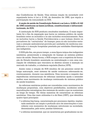 SUS: AVANÇOS E DESAFIOS




     das Conferências de Saúde. Uma intensa reação da sociedade civil
     organizada levou à Lei n. 8.142, de dezembro de 1990, que regula a
     participação da comunidade no SUS.
       A seção de saúde da Constituição Federal e as Leis n. 8.080 e 8.142
     de 1990 constituem as bases jurídicas, constitucionais e infraconsti-
     tucionais, do SUS.
        A instituição do SUS produziu resultados imediatos. O mais impor-
     tante foi o fim da separação que havia no sistema público de saúde
     brasileiro entre os incluídos e os não incluídos economicamente. Para
     os incluídos havia a Saúde Previdenciária a que tinham direito os
     portadores da “carteirinha” do Inamps; para os não incluídos resta-
     vam a atenção ambulatorial provida por unidades de medicina sim-
     plificada e a atenção hospitalar prestada por entidades filantrópicas
     aos indigentes.
       O SUS pôs fim, em pouco tempo, a essa figura iníqua dos indigentes
     sanitários, promovendo a integração do Inamps ao sistema público
     único de saúde. Dessa forma, o SUS rompeu com a trajetória de forma-
     ção do Estado brasileiro assentada na centralização e com uma con-
     cepção de cidadania que vinculava os direitos sociais à inserção no
     mercado de trabalho, a cidadania regulada (Santos,1979).
        Assim como a criação do SUS resultou de um processo social de
     longa maturação, esse sistema de saúde continuou reformando-se,
     continuamente, durante sua existência. Uma incursão a respeito das
26
     experiências internacionais de reformas sanitárias ajuda a entender
     melhor esse movimento de mudança continuada do sistema público
     de saúde brasileiro.
       As reformas sanitárias podem ser concebidas como movimentos de
     mudanças propositais, com objetivos predefinidos, incidentes sobre
     macrofunções estratégicas dos sistemas de saúde e que se sustentam
     ao longo do tempo. Há várias maneiras de caracterizar as reformas
     sanitárias. Uma das mais utilizadas é a de Ham (1997), que identifica
     quatro tipos principais:
       • a reforma big-bang, caracterizada por processos rápidos, implan-
         tada mediante um amplo e profundo arco de intervenções e coin-
         cidente com momentos de mudanças estruturais na sociedade,
         denominados, pelo autor, janelas históricas;
       • a reforma incremental, que se caracteriza por gradualismo na im-
 