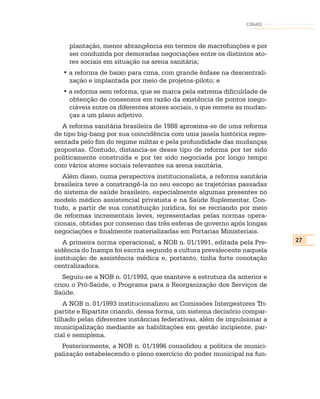 CONASS



    plantação, menor abrangência em termos de macrofunções e por
    ser conduzida por demoradas negociações entre os distintos ato-
    res sociais em situação na arena sanitária;
  • a reforma de baixo para cima, com grande ênfase na descentrali-
    zação e implantada por meio de projetos-piloto; e
  • a reforma sem reforma, que se marca pela extrema dificuldade de
    obtenção de consensos em razão da existência de pontos inego-
    ciáveis entre os diferentes atores sociais, o que remete as mudan-
    ças a um plano adjetivo.
  A reforma sanitária brasileira de 1988 aproxima-se de uma reforma
de tipo big-bang por sua coincidência com uma janela histórica repre-
sentada pelo fim do regime militar e pela profundidade das mudanças
propostas. Contudo, distancia-se desse tipo de reforma por ter sido
politicamente construída e por ter sido negociada por longo tempo
com vários atores sociais relevantes na arena sanitária.
   Além disso, numa perspectiva institucionalista, a reforma sanitária
brasileira teve a constrangê-la no seu escopo as trajetórias passadas
do sistema de saúde brasileiro, especialmente algumas presentes no
modelo médico assistencial privatista e na Saúde Suplementar. Con-
tudo, a partir de sua constituição jurídica, foi se recriando por meio
de reformas incrementais leves, representadas pelas normas opera-
cionais, obtidas por consenso das três esferas de governo após longas
negociações e finalmente materializadas em Portarias Ministeriais.
   A primeira norma operacional, a NOB n. 01/1991, editada pela Pre-     27
sidência do Inamps foi escrita segundo a cultura prevalecente naquela
instituição de assistência médica e, portanto, tinha forte conotação
centralizadora.
   Seguiu-se a NOB n. 01/1992, que manteve a estrutura da anterior e
criou o Pró-Saúde, o Programa para a Reorganização dos Serviços de
Saúde.
   A NOB n. 01/1993 institucionalizou as Comissões Intergestores Tri-
partite e Bipartite criando, dessa forma, um sistema decisório compar-
tilhado pelas diferentes instâncias federativas, além de impulsionar a
municipalização mediante as habilitações em gestão incipiente, par-
cial e semiplena.
  Posteriormente, a NOB n. 01/1996 consolidou a política de munici-
palização estabelecendo o pleno exercício do poder municipal na fun-
 