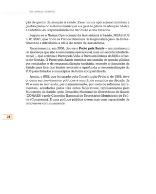 SUS: AVANÇOS E DESAFIOS




     ção de gestor da atenção à saúde. Essa norma operacional instituiu a
     gestão plena do sistema municipal e a gestão plena da atenção básica
     e redefiniu as responsabilidades da União e dos Estados.
        Seguiu-se a Norma Operacional da Assistência à Saúde, NOAS-SUS
     n. 01/2001, que criou os Planos Diretores de Regionalização e de Inves-
     timentos e introduziu a idéia de redes de assistência.
        Recentemente, em 2006, deu-se o Pacto pela Saúde – um movimento
     de mudança que não é uma norma operacional, mas um acordo interfede-
     rativo –, que articula o Pacto pela Vida, o Pacto em Defesa do SUS e o Pac-
     to de Gestão. O Pacto pela Saúde introduz um sentido de gestão pública
     por resultados e de responsabilização sanitária, estende a discussão da
     Saúde para fora dos limites setoriais e aprofunda a descentralização do
     SUS para Estados e municípios de forma compartilhada.
        Assim, o SUS, que foi criado pela Constituição Federal de 1988, teve
     origens em movimentos políticos e sanitários surgidos na década de
     70 e vem se recriando, permanentemente, por meio de reformas incre-
     mentais, acordadas pelos três entes federativos, representados pelo
     Ministério da Saúde, pelo Conselho Nacional de Secretários de Saúde
     (CONASS) e pelo Conselho Nacional de Secretários Municipais de Saú-
     de (Conasems). É uma política pública jovem mas com capacidade de
     renovar-se continuamente.



28
 