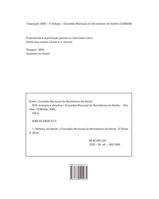 Copyright 2006 – 1ª Edição – Conselho Nacional de Secretários de Saúde (CONASS)




É permitida a reprodução parcial ou total desta obra,
desde que citada a fonte e a autoria.

Tiragem: 3000
Impresso no Brasil




  Brasil. Conselho Nacional de Secretários de Saúde.
     SUS: avanços e desafios./ Conselho Nacional de Secretários de Saúde. – Bra-
  sília : CONASS, 2006.
     164 p.

    ISBN 85-89545-07-5

      1. Sistema de Saúde. I Conselho Nacional de Secretários de Saúde. II Título.
  II. Série

                                                  NLM WA 525
                                                  CDD – 20. ed. – 362.1068
 