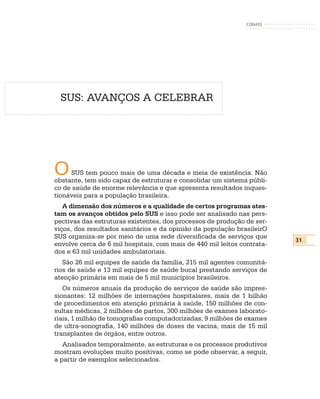 CONASS




  SUS: AVANÇOS A CELEBRAR




O    SUS tem pouco mais de uma década e meia de existência. Não
obstante, tem sido capaz de estruturar e consolidar um sistema públi-
co de saúde de enorme relevância e que apresenta resultados inques-
tionáveis para a população brasileira.
   A dimensão dos números e a qualidade de certos programas ates-
tam os avanços obtidos pelo SUS e isso pode ser analisado nas pers-
pectivas das estruturas existentes, dos processos de produção de ser-
viços, dos resultados sanitários e da opinião da população brasileirO
SUS organiza-se por meio de uma rede diversificada de serviços que
                                                                         31
envolve cerca de 6 mil hospitais, com mais de 440 mil leitos contrata-
dos e 63 mil unidades ambulatoriais.
   São 26 mil equipes de saúde da família, 215 mil agentes comunitá-
rios de saúde e 13 mil equipes de saúde bucal prestando serviços de
atenção primária em mais de 5 mil municípios brasileiros.
   Os números anuais da produção de serviços de saúde são impres-
sionantes: 12 milhões de internações hospitalares, mais de 1 bilhão
de procedimentos em atenção primária à saúde, 150 milhões de con-
sultas médicas, 2 milhões de partos, 300 milhões de exames laborato-
riais, 1 milhão de tomografias computadorizadas, 9 milhões de exames
de ultra-sonografia, 140 milhões de doses de vacina, mais de 15 mil
transplantes de órgãos, entre outros.
   Analisados temporalmente, as estruturas e os processos produtivos
mostram evoluções muito positivas, como se pode observar, a seguir,
a partir de exemplos selecionados.
 