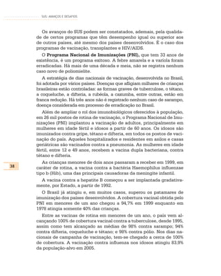 SUS: AVANÇOS E DESAFIOS




        Os avanços do SUS podem ser constatados, ademais, pela qualida-
     de de certos programas que têm desempenho igual ou superior aos
     de outros países, até mesmo dos países desenvolvidos. É o caso dos
     programas de vacinação, transplantes e HIV/AIDS.
        O Programa Nacional de Imunizações (PNI), que tem 33 anos de
     existência, é um programa exitoso. A febre amarela e a varíola foram
     erradicadas. Há mais de uma década e meia, não se registra nenhum
     caso novo de poliomielite.
        A estratégia de dias nacionais de vacinação, desenvolvida no Brasil,
     foi adotada por vários países. Doenças que afligiam milhares de crianças
     brasileiras estão controladas: as formas graves de tuberculose, o tétano,
     a coqueluche, a difteria, a rubéola, a caxumba, entre outras, estão em
     franca redução. Há três anos não é registrado nenhum caso de sarampo,
     doença considerada em processo de erradicação no Brasil.
        Além de ampliar o rol dos imunobiológicos oferecidos à população,
     em 26 mil postos de rotina de vacinação, o Programa Nacional de Imu-
     nizações (PNI) implantou a vacinação de adultos, principalmente em
     mulheres em idade fértil e idosos a partir de 60 anos. Os idosos são
     imunizados contra gripe, tétano e difteria, em todos os postos de vaci-
     nação do país. Aqueles hospitalizados e residentes em asilos e casas
     geriátricas são vacinados contra a pneumonia. As mulheres em idade
     fértil, entre 12 e 49 anos, recebem a vacina dupla bacteriana, contra
     tétano e difteria.
        As crianças menores de dois anos passaram a receber em 1999, em
38   caráter de rotina, a vacina contra a bactéria Haemophilus influenzae
     tipo b (Hib), uma das principais causadoras da meningite infantil.
        A vacina contra a hepatite B começou a ser implantada gradativa-
     mente, por Estado, a partir de 1992.
        O Brasil já atingiu e, em muitos casos, superou os patamares de
     imunização dos países desenvolvidos. A cobertura vacinal obtida pelo
     PNI em menores de um ano chegou a 94,7% em 1999 enquanto em
     1978 atingia somente 40% das crianças.
        Entre as vacinas de rotina em menores de um ano, o país vem al-
     cançando 100% de cobertura vacinal contra a tuberculose, desde 1995,
     assim como tem alcançado as médias de 98% contra sarampo; 94%
     contra difteria, coqueluche e tétano; e 98% contra pólio. Nos dias na-
     cionais de campanha de vacinação, tem-se chegado a cerca de 100%
     de cobertura. A vacinação contra influenza nos idosos atingiu 83,9%
     da população-alvo em 2005.
 