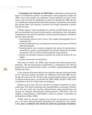 SUS: AVANÇOS E DESAFIOS




         O Programa de Controle do HIV/Aids é referência internacional,
     tanto no tratamento quanto na prevenção. Esse programa surgiu em
     1986, como uma reação aos primeiros casos relatados no país. O pri-
     meiro caso de Aids foi notificado no início da década de 1980. No iní-
     cio a epidemia atingia particularmente grupos vulneráveis de homens
     que fazem sexo com homens, usuários de drogas injetáveis e profis-
     sionais do sexo.
       O Brasil adotou uma estratégia de controle de HIV/Aids que man-
     tém em equilíbrio as ações de prevenção e assistência, com vantagem
     comparativa em todos os sentidos. Isso foi possível graças à combina-
     ção de vários fatores:
        • intervenção precoce que contou com ampla participação da so-
           ciedade civil;
        • institucionalização de um programa nacional que opera de forma
           descentralizada;
        • financiamento com recursos próprios das ações de prevenção e
           assistência, sendo a participação de recursos externos da ordem
           de apenas 10% do total do financiamento do programa;
        • política de direitos humanos inserida em todas as frentes de tra-
           balho;
        • acesso universal ao tratamento.
       Com isso se evitou, em 2004, pelo sucesso das intervenções tera-
     pêuticas, 150 mil internações hospitalares; o tratamento dos 180 mil
     pacientes com antiretrovirais custou, em 2005, aproximadamente 850
40   milhões de reais.
        O uso regular de preservativos nas relações sexuais pela população
     de 16 a 65 anos cresceu de 23,9% em 1998 para 35,4% em 2005. A pro-
     porção de jovens de 16 a 19 anos que usaram preservativos na primei-
     ra relação sexual subiu, no período de 1998 a 2005, de 45% a 68% entre
     os homens e de 51% a 62% entre as mulheres.
        Estima-se que haja 193 mil usuários de drogas injetáveis no país,
     sendo que 76% deles relataram não compartilhar as seringas. Sessen-
     ta e oito por cento das escolas desenvolvem ações preventivas em
     relação às doenças sexualmente transmissíveis e HIV/Aids, 45% em
     relação à sexualidade e afetividade e 52% em relação à gravidez na
     adolescência (Okie, 2006).
       O SUS, além de mostrar avanços em termos de estrutura e proces-
     sos e de estar desenvolvendo programas de excelência, tem contri-
     buído para a melhoria dos níveis de saúde da população brasileira.
 