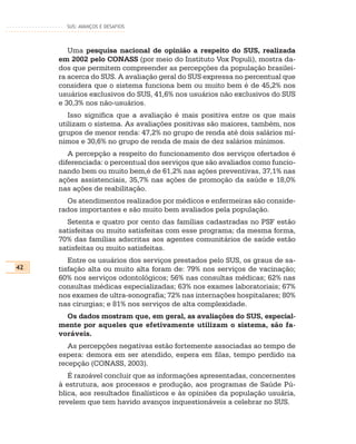 SUS: AVANÇOS E DESAFIOS



        Uma pesquisa nacional de opinião a respeito do SUS, realizada
     em 2002 pelo CONASS (por meio do Instituto Vox Populi), mostra da-
     dos que permitem compreender as percepções da população brasilei-
     ra acerca do SUS. A avaliação geral do SUS expressa no percentual que
     considera que o sistema funciona bem ou muito bem é de 45,2% nos
     usuários exclusivos do SUS, 41,6% nos usuários não exclusivos do SUS
     e 30,3% nos não-usuários.
        Isso significa que a avaliação é mais positiva entre os que mais
     utilizam o sistema. As avaliações positivas são maiores, também, nos
     grupos de menor renda: 47,2% no grupo de renda até dois salários mí-
     nimos e 30,6% no grupo de renda de mais de dez salários mínimos.
        A percepção a respeito do funcionamento dos serviços ofertados é
     diferenciada: o percentual dos serviços que são avaliados como funcio-
     nando bem ou muito bem,é de 61,2% nas ações preventivas, 37,1% nas
     ações assistenciais, 35,7% nas ações de promoção da saúde e 18,0%
     nas ações de reabilitação.
       Os atendimentos realizados por médicos e enfermeiras são conside-
     rados importantes e são muito bem avaliados pela população.
       Setenta e quatro por cento das famílias cadastradas no PSF estão
     satisfeitas ou muito satisfeitas com esse programa; da mesma forma,
     70% das famílias adscritas aos agentes comunitários de saúde estão
     satisfeitas ou muito satisfeitas.
        Entre os usuários dos serviços prestados pelo SUS, os graus de sa-
42   tisfação alta ou muito alta foram de: 79% nos serviços de vacinação;
     60% nos serviços odontológicos; 56% nas consultas médicas; 62% nas
     consultas médicas especializadas; 63% nos exames laboratoriais; 67%
     nos exames de ultra-sonografia; 72% nas internações hospitalares; 80%
     nas cirurgias; e 81% nos serviços de alta complexidade.
       Os dados mostram que, em geral, as avaliações do SUS, especial-
     mente por aqueles que efetivamente utilizam o sistema, são fa-
     voráveis.
        As percepções negativas estão fortemente associadas ao tempo de
     espera: demora em ser atendido, espera em filas, tempo perdido na
     recepção (CONASS, 2003).
        É razoável concluir que as informações apresentadas, concernentes
     à estrutura, aos processos e produção, aos programas de Saúde Pú-
     blica, aos resultados finalísticos e às opiniões da população usuária,
     revelem que tem havido avanços inquestionáveis a celebrar no SUS.
 