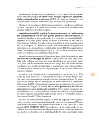 CONASS



   A celebração desses avanços não deve, contudo, restringir-se a ações
autolaudatórias porque, se o SUS é uma solução engenhosa, apresenta,
ainda, muitos desafios a enfrentar. O SUS não deve ser visto como um
problema sem solução, mas como uma solução com problemas.
   Celebrar os resultados, de forma conseqüente, significará reafirmar
os seus princípios e encetar um movimento constante em defesa do
sistema público de saúde brasileiro.
   A celebração do SUS implica, fundamentalmente, na reafirmação
dos compromissos com os seus quatro princípios constitucionais. O
primeiro e basilar, a ser reafirmado, é o princípio da universalidade,
expresso na Saúde como direito de todos e definido no art. 196 da
Constituição Federal. Os três outros princípios a serem reafirmados
são os princípios da descentralização, do atendimento integral e da
participação da comunidade, explicitados no art. 198. Esses princípios
devem ser preservados e aplicados à luz das dinâmicas sociais; sani-
tárias e econômicas da sociedade brasileira.
   A reafirmação desses princípios deverá ser feita dentro de um mo-
vimento de repolitização da Saúde. O SUS é fruto de uma bem-suce-
dida ação política que teve sua base ideológica no movimento sani-
tário, mas que foi implementada por um longo arco de atores sociais
localizados nos poderes Executivo e Legislativo, nas universidades,
nos movimentos sindicais, nas organizações de saúde e em vários mo-
vimentos sociais.
   A saúde, nos últimos anos – como resultado dos avanços do SUS          43
e não de seus fracassos –, vem sendo discutida de forma menos am-
pla, mais interna ao setor e mais focada em sua tecnicidade. Os laços
com outros atores sociais relevantes na arena sanitária e potenciais
defensores do SUS vêm sendo afrouxados por um processo de crescen-
te institucionalização da Saúde. O SUS vem perdendo a batalha da
comunicação com a sociedade brasileira. Os avanços inegáveis, al-
cançados em sua curta existência, são amortecidos por significações
de senso comum, assumidas pela grande mídia e verberadas como o
fracasso da Saúde Pública brasileira.
   O nível de conhecimento acerca do SUS da população em geral é
muito pequeno; uma pesquisa de opinião mostrou que apenas 35% dos
brasileiros souberam citar, espontaneamente e com precisão, o que
significa SUS (CONASS, 2003). Dessa forma, vai se construindo, na so-
ciedade, um sentimento difuso de que os recursos públicos são muito
mal gastos na Saúde, sem a contrapartida de uma informação mais
 