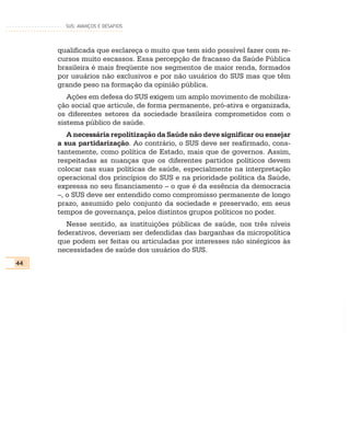SUS: AVANÇOS E DESAFIOS




     qualificada que esclareça o muito que tem sido possível fazer com re-
     cursos muito escassos. Essa percepção de fracasso da Saúde Pública
     brasileira é mais freqüente nos segmentos de maior renda, formados
     por usuários não exclusivos e por não usuários do SUS mas que têm
     grande peso na formação da opinião pública.
        Ações em defesa do SUS exigem um amplo movimento de mobiliza-
     ção social que articule, de forma permanente, pró-ativa e organizada,
     os diferentes setores da sociedade brasileira comprometidos com o
     sistema público de saúde.
        A necessária repolitização da Saúde não deve significar ou ensejar
     a sua partidarização. Ao contrário, o SUS deve ser reafirmado, cons-
     tantemente, como política de Estado, mais que de governos. Assim,
     respeitadas as nuanças que os diferentes partidos políticos devem
     colocar nas suas políticas de saúde, especialmente na interpretação
     operacional dos princípios do SUS e na prioridade política da Saúde,
     expressa no seu financiamento – o que é da essência da democracia
     –, o SUS deve ser entendido como compromisso permanente de longo
     prazo, assumido pelo conjunto da sociedade e preservado, em seus
     tempos de governança, pelos distintos grupos políticos no poder.
        Nesse sentido, as instituições públicas de saúde, nos três níveis
     federativos, deveriam ser defendidas das barganhas da micropolítica
     que podem ser feitas ou articuladas por interesses não sinérgicos às
     necessidades de saúde dos usuários do SUS.
44
 