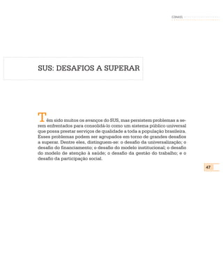 CONASS




SUS: DESAFIOS A SUPERAR




T   êm sido muitos os avanços do SUS, mas persistem problemas a se-
rem enfrentados para consolidá-lo como um sistema público universal
que possa prestar serviços de qualidade a toda a população brasileira.
Esses problemas podem ser agrupados em torno de grandes desafios
a superar. Dentre eles, distinguem-se: o desafio da universalização; o
desafio do financiamento; o desafio do modelo institucional; o desafio
do modelo de atenção à saúde; o desafio da gestão do trabalho; e o
desafio da participação social.
                                                                         47
 