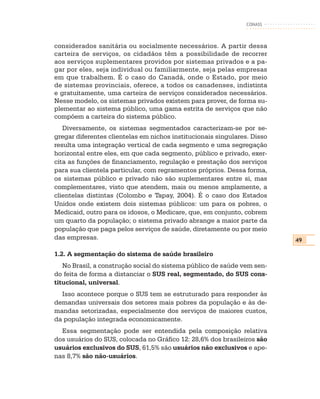 CONASS



considerados sanitária ou socialmente necessários. A partir dessa
carteira de serviços, os cidadãos têm a possibilidade de recorrer
aos serviços suplementares providos por sistemas privados e a pa-
gar por eles, seja individual ou familiarmente, seja pelas empresas
em que trabalhem. É o caso do Canadá, onde o Estado, por meio
de sistemas provinciais, oferece, a todos os canadenses, indistinta
e gratuitamente, uma carteira de serviços considerados necessários.
Nesse modelo, os sistemas privados existem para prover, de forma su-
plementar ao sistema público, uma gama estrita de serviços que não
compõem a carteira do sistema público.
   Diversamente, os sistemas segmentados caracterizam-se por se-
gregar diferentes clientelas em nichos institucionais singulares. Disso
resulta uma integração vertical de cada segmento e uma segregação
horizontal entre eles, em que cada segmento, público e privado, exer-
cita as funções de financiamento, regulação e prestação dos serviços
para sua clientela particular, com regramentos próprios. Dessa forma,
os sistemas público e privado não são suplementares entre si, mas
complementares, visto que atendem, mais ou menos amplamente, a
clientelas distintas (Colombo e Tapay, 2004). É o caso dos Estados
Unidos onde existem dois sistemas públicos: um para os pobres, o
Medicaid, outro para os idosos, o Medicare, que, em conjunto, cobrem
um quarto da população; o sistema privado abrange a maior parte da
população que paga pelos serviços de saúde, diretamente ou por meio
das empresas.                                                             49

1.2. A segmentação do sistema de saúde brasileiro
   No Brasil, a construção social do sistema público de saúde vem sen-
do feita de forma a distanciar o SUS real, segmentado, do SUS cons-
titucional, universal.
  Isso acontece porque o SUS tem se estruturado para responder às
demandas universais dos setores mais pobres da população e às de-
mandas setorizadas, especialmente dos serviços de maiores custos,
da população integrada economicamente.
  Essa segmentação pode ser entendida pela composição relativa
dos usuários do SUS, colocada no Gráfico 12: 28,6% dos brasileiros são
usuários exclusivos do SUS, 61,5% são usuários não exclusivos e ape-
nas 8,7% são não-usuários.
 