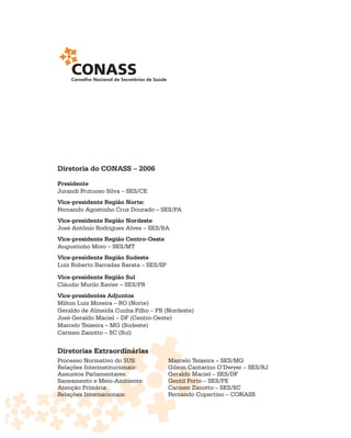 Diretoria do CONASS – 2006

Presidente
Jurandi Frutuoso Silva – SES/CE
Vice-presidente Região Norte:
Fernando Agostinho Cruz Dourado – SES/PA
Vice-presidente Região Nordeste
José Antônio Rodrigues Alves – SES/BA
Vice-presidente Região Centro-Oeste
Augustinho Moro – SES/MT
Vice-presidente Região Sudeste
Luiz Roberto Barradas Barata – SES/SP

Vice-presidente Região Sul
Cláudio Murilo Xavier – SES/PR
Vice-presidentes Adjuntos
Milton Luiz Moreira – RO (Norte)
Geraldo de Almeida Cunha Filho – PB (Nordeste)
José Geraldo Maciel – DF (Centro-Oeste)
Marcelo Teixeira – MG (Sudeste)
Carmen Zanotto – SC (Sul)


Diretorias Extraordinárias
                 rdinárias
Processo Normativo do SUS:              Marcelo Teixeira – SES/MG
                                        Marc
Relações Interinstitucionais:
                       onais:           Gilson Cantarino O’Dwyer – SES/RJ
                                        Gilson C
Assuntos Parlamentares:  :              Geraldo Maciel – SES/DF
Saneamento e Meio-Ambiente:
                      mbiente           Gentil Porto – SES/PE
Atenção Primária:
Ate          ária:                      Carmen Zanotto – SES/SC
                                                Zan
Relações Internacionais:
Rela ões Internacionnais:               Fernando Cupertino – CONASS
                                           nand
 
