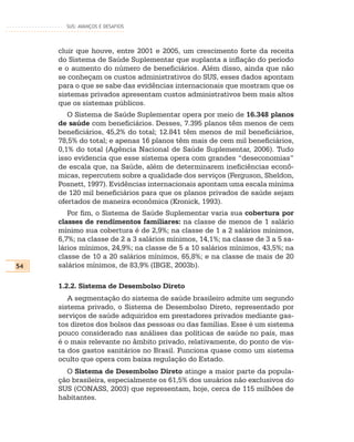SUS: AVANÇOS E DESAFIOS




     cluir que houve, entre 2001 e 2005, um crescimento forte da receita
     do Sistema de Saúde Suplementar que suplanta a inflação do período
     e o aumento do número de beneficiários. Além disso, ainda que não
     se conheçam os custos administrativos do SUS, esses dados apontam
     para o que se sabe das evidências internacionais que mostram que os
     sistemas privados apresentam custos administrativos bem mais altos
     que os sistemas públicos.
        O Sistema de Saúde Suplementar opera por meio de 16.348 planos
     de saúde com beneficiários. Desses, 7.395 planos têm menos de cem
     beneficiários, 45,2% do total; 12.841 têm menos de mil beneficiários,
     78,5% do total; e apenas 16 planos têm mais de cem mil beneficiários,
     0,1% do total (Agência Nacional de Saúde Suplementar, 2006). Tudo
     isso evidencia que esse sistema opera com grandes “deseconomias”
     de escala que, na Saúde, além de determinarem ineficiências econô-
     micas, repercutem sobre a qualidade dos serviços (Ferguson, Sheldon,
     Posnett, 1997). Evidências internacionais apontam uma escala mínima
     de 120 mil beneficiários para que os planos privados de saúde sejam
     ofertados de maneira econômica (Kronick, 1993).
        Por fim, o Sistema de Saúde Suplementar varia sua cobertura por
     classes de rendimentos familiares: na classe de menos de 1 salário
     mínimo sua cobertura é de 2,9%; na classe de 1 a 2 salários mínimos,
     6,7%; na classe de 2 a 3 salários mínimos, 14,1%; na classe de 3 a 5 sa-
     lários mínimos, 24,9%; na classe de 5 a 10 salários mínimos, 43,5%; na
     classe de 10 a 20 salários mínimos, 65,8%; e na classe de mais de 20
54   salários mínimos, de 83,9% (IBGE, 2003b).

     1.2.2. Sistema de Desembolso Direto
        A segmentação do sistema de saúde brasileiro admite um segundo
     sistema privado, o Sistema de Desembolso Direto, representado por
     serviços de saúde adquiridos em prestadores privados mediante gas-
     tos diretos dos bolsos das pessoas ou das famílias. Esse é um sistema
     pouco considerado nas análises das políticas de saúde no país, mas
     é o mais relevante no âmbito privado, relativamente, do ponto de vis-
     ta dos gastos sanitários no Brasil. Funciona quase como um sistema
     oculto que opera com baixa regulação do Estado.
       O Sistema de Desembolso Direto atinge a maior parte da popula-
     ção brasileira, especialmente os 61,5% dos usuários não exclusivos do
     SUS (CONASS, 2003) que representam, hoje, cerca de 115 milhões de
     habitantes.
 