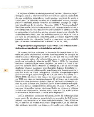 SUS: AVANÇOS E DESAFIOS




        A segmentação dos sistemas de saúde é fator de “desacumulação”
     de capital social. O capital social tem sido definido como a capacidade
     de uma sociedade estabelecer, coletivamente, objetivos de médio e
     longo prazo; de promover a coesão entre as pessoas, instituições e po-
     pulações em torno desses objetivos; e de manter, ao longo do tempo,
     uma constância de propósitos (Coleman, 1990). A “desacumulação”
     do capital social, expressa no desgaste dos laços de coesão social e
     no enfraquecimento das relações de solidariedade e confiança entre
     grupos sociais e instituições, produz impacto negativo na situação de
     saúde das sociedades. Isso tem sido constatado nos Estados Unidos
     por meio de estudos que demonstram uma associação negativa entre
     o capital social dos diferentes Estados e suas taxas de mortalidade
     geral (Comissão de Determinantes Sociais da Saúde, 2005).

        Os problemas da segmentação manifestam-se no sistema de saú-
     de brasileiro, ampliando as iniqüidades na Saúde.

        Há uma mobilidade unilateral da demanda. Os beneficiários do Sis-
     tema de Saúde Suplementar utilizam, com freqüência, os serviços de
     maior densidade tecnológica do SUS, mas os que não estão cobertos
     pelos planos de saúde não podem utilizar seus serviços privados. Isso
     configura uma seleção adversa no SUS (Médici, 2005). As tentativas
     de reembolso do SUS por essas despesas têm sido frustrantes e não
     parecem ser uma solução factível. As razões pelas quais os usuários
     de planos privados buscam os procedimentos de maior densidade tec-
58   nológica no sistema público estão nos altos custos desses serviços, o
     que leva à falta de oferta pelos planos privados, e na percepção pela
     população de que esses serviços do SUS têm maior qualidade (CO-
     NASS, 2003). Em relação aos custos, um transplante de pulmão tinha,
     em 2002, um custo de aproximadamente 50 mil reais; um tratamento
     de terapia renal substitutiva pode custar no mercado privado em torno
     de 5 mil reais por mês; e os custos de certos medicamentos de dispen-
     sação em caráter excepcional são altíssimos (Vianna et al., 2005). A
     natureza catastrófica desses custos em Saúde faz com que a pobreza
     sanitária se coloque num patamar muito mais alto que a pobreza so-
     cioeconômica, determinada por uma linha de pobreza.
        Dada a debilidade intrínseca do financiamento do sistema público
     como parte de um sistema segmentado, os usuários do SUS devem
     recorrer, freqüentemente, ao Sistema de Desembolso Direto. Como se
     viu, os estratos de rendas mais baixas despendem 4,1% de suas ren-
     das familiares mensais com serviços de saúde, especialmente com
 