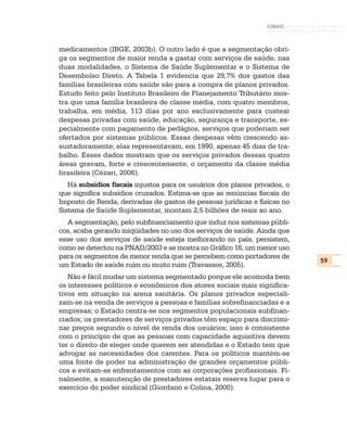 CONASS



medicamentos (IBGE, 2003b). O outro lado é que a segmentação obri-
ga os segmentos de maior renda a gastar com serviços de saúde, nas
duas modalidades, o Sistema de Saúde Suplementar e o Sistema de
Desembolso Direto. A Tabela 1 evidencia que 29,7% dos gastos das
famílias brasileiras com saúde são para a compra de planos privados.
Estudo feito pelo Instituto Brasileiro de Planejamento Tributário mos-
tra que uma família brasileira de classe média, com quatro membros,
trabalha, em média, 113 dias por ano exclusivamente para custear
despesas privadas com saúde, educação, segurança e transporte, es-
pecialmente com pagamento de pedágios, serviços que poderiam ser
ofertados por sistemas públicos. Essas despesas vêm crescendo as-
sustadoramente; elas representavam, em 1990, apenas 45 dias de tra-
balho. Esses dados mostram que os serviços privados dessas quatro
áreas gravam, forte e crescentemente, o orçamento da classe média
brasileira (Cézari, 2006).
   Há subsídios fiscais injustos para os usuários dos planos privados, o
que significa subsídios cruzados. Estima-se que as renúncias fiscais do
Imposto de Renda, derivadas de gastos de pessoas jurídicas e físicas no
Sistema de Saúde Suplementar, montam 2,5 bilhões de reais ao ano.
  A segmentação, pelo subfinanciamento que induz nos sistemas públi-
cos, acaba gerando iniqüidades no uso dos serviços de saúde. Ainda que
esse uso dos serviços de saúde esteja melhorando no país, persistem,
como se detectou na PNAD/2003 e se mostra no Gráfico 16, um menor uso
para os segmentos de menor renda que se percebem como portadores de
                                                                           59
um Estado de saúde ruim ou muito ruim (Travassos, 2005).
   Não é fácil mudar um sistema segmentado porque ele acomoda bem
os interesses políticos e econômicos dos atores sociais mais significa-
tivos em situação na arena sanitária. Os planos privados especiali-
zam-se na venda de serviços a pessoas e famílias sobrefinanciadas e a
empresas; o Estado centra-se nos segmentos populacionais subfinan-
ciados; os prestadores de serviços privados têm espaço para discrimi-
nar preços segundo o nível de renda dos usuários; isso é consistente
com o princípio de que as pessoas com capacidade aquisitiva devem
ter o direito de eleger onde querem ser atendidas e o Estado tem que
advogar as necessidades dos carentes. Para os políticos mantém-se
uma fonte de poder na administração de grandes orçamentos públi-
cos e evitam-se enfrentamentos com as corporações profissionais. Fi-
nalmente, a manutenção de prestadores estatais reserva lugar para o
exercício do poder sindical (Giordano e Colina, 2000).
 