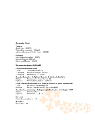 Comissão Fiscal
Titulares
Gentil Porto – SES/PE
Wilson Duarte Alecrim – SES/AM
Adelmaro Cavalcanti Cunha Júnior – SES/RN

Suplentes
João Gabbardo dos Reis – SES/RS
Marcelo Teixeira – SES/MG
Milton Luiz Moreira – SES/RO

Representantes do CONASS
Conselho Nacional de Saúde
Titular:      Jurandi Frutuoso - CE
1º Suplente:  Armando Raggio - CONASS
2º Suplente:  René Santos – CONASS
Conselho Consultivo da Agência Nacional de Vigilância Sanitária
Titular:     Tatiana Vieira Souza Chaves - PI
Suplente:    Viviane Rocha de Luiz – CONASS
Câmara de Saúde Suplementar da Agência Nacional de Saúde Suplementar
Titular:     Fernando Cruz Dourado - PA
Suplente:    Regina Helena Arroio Nicoletti – CONASS
Conselho de Administração da Organização Nacional de Acreditação – ONA
Titular:      Déa Carvalho
Suplente:     Lívia Costa - CONASS

Mercosul:
Matias Gonsales Soares – MS
Hemobrás:
Gentil Porto – PE
 