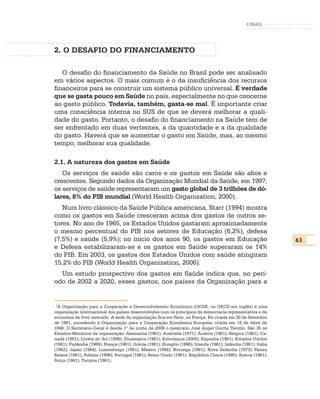 CONASS




2. O DESAFIO DO FINANCIAMENTO

   O desafio do financiamento da Saúde no Brasil pode ser analisado
em vários aspectos. O mais comum é o da insuficiência dos recursos
financeiros para se construir um sistema público universal. É verdade
que se gasta pouco em Saúde no país, especialmente no que concerne
ao gasto público. Todavia, também, gasta-se mal. É importante criar
uma consciência interna no SUS de que se deverá melhorar a quali-
dade do gasto. Portanto, o desafio do financiamento na Saúde tem de
ser enfrentado em duas vertentes, a da quantidade e a da qualidade
do gasto. Haverá que se aumentar o gasto em Saúde, mas, ao mesmo
tempo, melhorar sua qualidade.

2.1. A natureza dos gastos em Saúde
   Os serviços de saúde são caros e os gastos em Saúde são altos e
crescentes. Segundo dados da Organização Mundial da Saúde, em 1997,
os serviços de saúde representaram um gasto global de 3 trilhões de dó-
lares, 8% do PIB mundial (World Health Organization, 2000).
   Num livro clássico da Saúde Pública americana, Starr (1994) mostra
como os gastos em Saúde cresceram acima dos gastos de outros se-
tores. No ano de 1965, os Estados Unidos gastaram aproximadamente
o mesmo percentual do PIB nos setores de Educação (6,2%), defesa
(7,5%) e saúde (5,9%); no início dos anos 90, os gastos em Educação                                               63
e Defesa estabilizaram-se e os gastos em Saúde superaram os 14%
do PIB. Em 2003, os gastos dos Estados Unidos com saúde atingiram
15,2% do PIB (World Health Organization, 2006).
  Um estudo prospectivo dos gastos em Saúde indica que, no perí-
odo de 2002 a 2020, esses gastos, nos países da Organização para a


 1
  A Organização para a Cooperação e Desenvolvimento Econômico (OCDE, ou OECD em inglês) é uma
organização internacional dos países desenvolvidos com os príncipios da democracia representativa e da
economia de livre mercado. A sede da organização fica em Paris, na França. Foi criada em 30 de Setembro
de 1961, sucedendo à Organização para a Cooperação Econômica Européia, criada em 16 de Abril de
1948. O Secretário-Geral é desde 1º de junho de 2006 o mexicano José Ángel Gurría Treviño. São 30 os
Estados-Membros da organização: Alemanha (1961); Austrália (1971); Áustria (1961); Bélgica (1961); Ca-
nadá (1961); Coréia do Sul (1996); Dinamarca (1961); Eslováquia (2000); Espanha (1961); Estados Unidos
(1961); Finlândia (1969); França (1961); Grécia (1961); Hungria (1996); Irlanda (1961); Islândia (1961); Itália
(1962); Japão (1964); Luxemburgo (1961); México (1994); Noruega (1961); Nova Zelândia (1973); Países
Baixos (1961); Polônia (1996); Portugal (1961); Reino Unido (1961); República Checa (1995); Suécia (1961);
Suíça (1961); Turquia (1961).
 