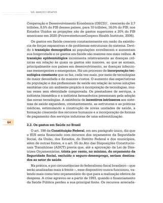 SUS: AVANÇOS E DESAFIOS




     Cooperação e Desenvolvimento Econômica (OECD)1, crescerão de 2,7
     trilhões, 8,5% do PIB desses países, para 10 trilhões, 16,0% do PIB; nos
     Estados Unidos as projeções são de gastos superiores a 20% do PIB
     americano em 2020 (PricewaterhouseCoopers Health Institute, 2006).
        Os gastos em Saúde crescem constantemente em razão da existên-
     cia de forças expansivas e de problemas estruturais do sistema. Devi-
     do à transição demográfica as populações envelhecem e aumentam
     sua longevidade e os gastos em Saúde são maiores nos mais velhos. A
     transição epidemiológica incrementa relativamente as doenças crô-
     nicas em relação às quais os gastos são maiores, ao que se somam,
     principalmente nos países em desenvolvimento, as doenças infeccio-
     sas reemergentes e emergentes. Há um processo de incorporação tec-
     nológica constante que se faz, cada vez mais, por meio de tecnologias
     de maior densidade e de maiores custos. O aumento das expectativas
     da população e dos profissionais de saúde em relação às novas soluções
     sanitárias cria um ambiente propício à incorporação de tecnologias, mui-
     tas vezes sem efetividade comprovada. Os prestadores de serviços, a
     indústria biomédica e a indústria farmacêutica pressionam pela adoção
     das novas tecnologias. A existência de incentivos intrínsecos aos siste-
     mas de saúde expandem, constantemente, as estruturas e as práticas
     médicas, estimulando a construção de novas unidades de saúde, a
     formação crescente dos recursos humanos e a incorporação de formas
     de pagamento dos serviços indutoras de uma sobreutilização.
64
     2.2. Os gastos em Saúde no Brasil
        O art. 198 da Constituição Federal, em seu parágrafo único, diz que
     o SUS seria financiado com recursos dos orçamentos da Seguridade
     Social, da União, dos Estados, do Distrito Federal e dos municípios,
     além de outras fontes, e o art. 55 do Ato das Disposições Constitucio-
     nais Transitórias (ADCT) previa que, até a aprovação da Lei de Dire-
     trizes Orçamentárias, trinta por cento, no mínimo, do orçamento da
     Seguridade Social, excluído o seguro-desemprego, seriam destina-
     dos ao setor de saúde.
        Na prática, e por circunstâncias do federalismo fiscal brasileiro – que
     serão analisadas mais à frente –, esse dispositivo nunca funcionou, va-
     lendo mais como teto orçamentário do que para a realização efetiva de
     despesa. A crise agravou-se a partir de 1993, quando o financiamento
     da Saúde Pública perdeu a sua principal fonte. Os recursos arrecada-
 