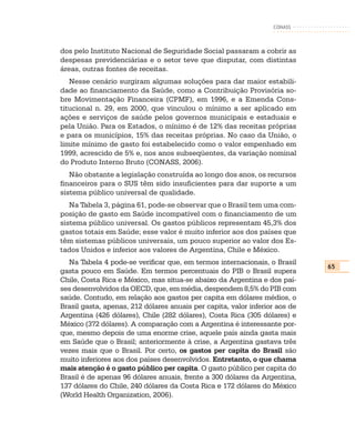 CONASS



dos pelo Instituto Nacional de Seguridade Social passaram a cobrir as
despesas previdenciárias e o setor teve que disputar, com distintas
áreas, outras fontes de receitas.
   Nesse cenário surgiram algumas soluções para dar maior estabili-
dade ao financiamento da Saúde, como a Contribuição Provisória so-
bre Movimentação Financeira (CPMF), em 1996, e a Emenda Cons-
titucional n. 29, em 2000, que vinculou o mínimo a ser aplicado em
ações e serviços de saúde pelos governos municipais e estaduais e
pela União. Para os Estados, o mínimo é de 12% das receitas próprias
e para os municípios, 15% das receitas próprias. No caso da União, o
limite mínimo de gasto foi estabelecido como o valor empenhado em
1999, acrescido de 5% e, nos anos subseqüentes, da variação nominal
do Produto Interno Bruto (CONASS, 2006).
   Não obstante a legislação construída ao longo dos anos, os recursos
financeiros para o SUS têm sido insuficientes para dar suporte a um
sistema público universal de qualidade.
   Na Tabela 3, página 61, pode-se observar que o Brasil tem uma com-
posição de gasto em Saúde incompatível com o financiamento de um
sistema público universal. Os gastos públicos representam 45,3% dos
gastos totais em Saúde; esse valor é muito inferior aos dos países que
têm sistemas públicos universais, um pouco superior ao valor dos Es-
tados Unidos e inferior aos valores de Argentina, Chile e México.
  Na Tabela 4 pode-se verificar que, em termos internacionais, o Brasil
                                                                             65
gasta pouco em Saúde. Em termos percentuais do PIB o Brasil supera
Chile, Costa Rica e México, mas situa-se abaixo da Argentina e dos paí-
ses desenvolvidos da OECD, que, em média, despendem 8,5% do PIB com
saúde. Contudo, em relação aos gastos per capita em dólares médios, o
Brasil gasta, apenas, 212 dólares anuais per capita, valor inferior aos de
Argentina (426 dólares), Chile (282 dólares), Costa Rica (305 dólares) e
México (372 dólares). A comparação com a Argentina é interessante por-
que, mesmo depois de uma enorme crise, aquele país ainda gasta mais
em Saúde que o Brasil; anteriormente à crise, a Argentina gastava três
vezes mais que o Brasil. Por certo, os gastos per capita do Brasil são
muito inferiores aos dos países desenvolvidos. Entretanto, o que chama
mais atenção é o gasto público per capita. O gasto público per capita do
Brasil é de apenas 96 dólares anuais, frente a 300 dólares da Argentina,
137 dólares do Chile, 240 dólares da Costa Rica e 172 dólares do México
(World Health Organization, 2006).
 