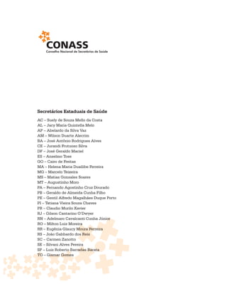 Secretários Estaduais de Saúde
AC – Suely de Souza Mello da Costa
AL – Jacy Maria Quintella Melo
AP – Abelardo da Silva Vaz
AM – Wilson Duarte Alecrim
BA – José Antônio Rodrigues Alves
CE – Jurandi Frutuoso Silva
DF – José Geraldo Maciel
ES – Anselmo Tose
GO – Cairo de Freitas
MA – Helena Maria Duailibe Ferreira
MG – Marcelo Teixeira
MS – Matias Gonsales Soares
MT – Augustinho Moro
PA – Fernando Agostinho Cruz Dourado
PB – Geraldo de Almeida Cunha Filho
PE – Gentil Alfredo Magalhães Duque Porto
PI – Tatiana Vieira Souza Chaves
PR – Claudio Murilo Xavier
RJ – Gilson Cantarino O’Dwyer
RN – Adelmaro Cavalcanti Cunha Júnioror
RO – Milton Luiz Moreiraa
                            Ferreira
RR – Eugênia Glaucy Moura Ferreira
                        s
RS – João Gabbardo dos Reis
SC – Carmen Zanotto
                         a
SE – Silvani Alves Pereira
                 o    radas
SP – Luiz Roberto Barradas Barata
TO – Gismar Gomes
              Gome
 