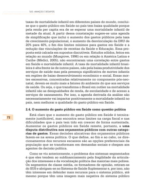 SUS: AVANÇOS E DESAFIOS



     taxas de mortalidade infantil em diferentes países do mundo, conclui-
     se que o gasto público em Saúde no país tem baixa qualidade porque
     pela renda per capita era de se esperar uma mortalidade infantil de
     metade da atual. A partir dessa constatação sugere-se uma agenda
     de simplificação que inclui o aumento dos gastos públicos pela taxa
     de crescimento populacional, o aumento da desvinculação da DRU de
     20% para 40%, o fim dos limites mínimos para gastos em Saúde e a
     redução das vinculações de receitas da Saúde e Educação. Essa pro-
     posta está calcada em supostos discutíveis. Estudos sólidos, feitos em
     relação ao mundo (Musgrove, 1996) ou em relação à América Latina e
     Caribe (Médici, 2005), não encontraram uma correlação entre gastos
     em Saúde e mortalidade infantil. A taxa de mortalidade infantil brasi-
     leira é alta frente às de outros países, não pela baixa produtividade dos
     serviços de saúde mas pela presença significativa de mortes infantis
     em regiões de baixo desenvolvimento econômico e social. Essas mor-
     tes excessivas, concentradas relativamente no componente pós-neo-
     natal, devem-se muito mais a fatores do ambiente do que aos serviços
     de saúde. Ou seja, o que transforma o Brasil em outlier na mortalidade
     infantil são as desigualdades de renda, de escolaridade e de acesso a
     serviços de saneamento. Por isso, a agenda derivada da análise não
     necessariamente vai impactar positivamente a mortalidade infantil no
     país, nem melhorar a qualidade do gasto público em Saúde.

     2.4. O aumento do gasto público em Saúde como questão política
        Está claro que o aumento do gasto público em Saúde é tecnica-
72   mente justificável, mas encontra seus limites na carga fiscal e nas
     dificuldades que o país tem tido em crescer de forma sustentada.
     Aumentar os gastos públicos em Saúde remete, portanto, a uma
     disputa distributiva nos orçamentos públicos com outras catego-
     rias de gastos. Essas decisões alocativas dos orçamentos públicos
     fazem-se na arena política. O que define, ao fim e ao cabo, os dire-
     cionamentos dos recursos escassos são as opções preferenciais da
     população que se transformam em demandas sociais e chegam aos
     agentes de decisão política.
        Como se viu anteriormente, o problema dos sistemas segmentados
     é que eles tendem ao subfinanciamento pela fragilidade da articula-
     ção dos interesses e da vocalização política das maiorias mais pobres.
     Os segmentos de classe média, os formadores de opinião, retiram-se
     do SUS e abrigam-se no Sistema de Saúde Suplementar e, por isso, não
     têm interesse em defender mais recursos para o sistema público, até
     mesmo porque têm uma imagem mais negativa do sistema público
 
