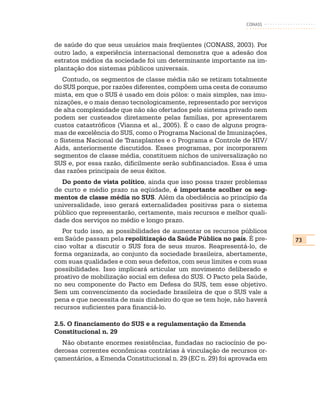 CONASS



de saúde do que seus usuários mais freqüentes (CONASS, 2003). Por
outro lado, a experiência internacional demonstra que a adesão dos
estratos médios da sociedade foi um determinante importante na im-
plantação dos sistemas públicos universais.
   Contudo, os segmentos de classe média não se retiram totalmente
do SUS porque, por razões diferentes, compõem uma cesta de consumo
mista, em que o SUS é usado em dois pólos: o mais simples, nas imu-
nizações, e o mais denso tecnologicamente, representado por serviços
de alta complexidade que não são ofertados pelo sistema privado nem
podem ser custeados diretamente pelas famílias, por apresentarem
custos catastróficos (Vianna et al., 2005). É o caso de alguns progra-
mas de excelência do SUS, como o Programa Nacional de Imunizações,
o Sistema Nacional de Transplantes e o Programa e Controle de HIV/
Aids, anteriormente discutidos. Esses programas, por incorporarem
segmentos de classe média, constituem nichos de universalização no
SUS e, por essa razão, dificilmente serão subfinanciados. Essa é uma
das razões principais de seus êxitos.
  Do ponto de vista político, ainda que isso possa trazer problemas
de curto e médio prazo na eqüidade, é importante acolher os seg-
mentos de classe média no SUS. Além da obediência ao princípio da
universalidade, isso gerará externalidades positivas para o sistema
público que representarão, certamente, mais recursos e melhor quali-
dade dos serviços no médio e longo prazo.
   Por tudo isso, as possibilidades de aumentar os recursos públicos
em Saúde passam pela repolitização da Saúde Pública no país. É pre-      73
ciso voltar a discutir o SUS fora de seus muros. Reapresentá-lo, de
forma organizada, ao conjunto da sociedade brasileira, abertamente,
com suas qualidades e com seus defeitos, com seus limites e com suas
possibilidades. Isso implicará articular um movimento deliberado e
proativo de mobilização social em defesa do SUS. O Pacto pela Saúde,
no seu componente do Pacto em Defesa do SUS, tem esse objetivo.
Sem um convencimento da sociedade brasileira de que o SUS vale a
pena e que necessita de mais dinheiro do que se tem hoje, não haverá
recursos suficientes para financiá-lo.

2.5. O financiamento do SUS e a regulamentação da Emenda
Constitucional n. 29
  Não obstante enormes resistências, fundadas no raciocínio de po-
derosas correntes econômicas contrárias à vinculação de recursos or-
çamentários, a Emenda Constitucional n. 29 (EC n. 29) foi aprovada em
 
