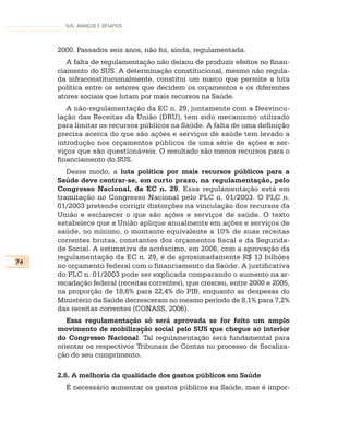SUS: AVANÇOS E DESAFIOS




     2000. Passados seis anos, não foi, ainda, regulamentada.
        A falta de regulamentação não deixou de produzir efeitos no finan-
     ciamento do SUS. A determinação constitucional, mesmo não regula-
     da infraconstitucionalmente, constitui um marco que permite a luta
     política entre os setores que decidem os orçamentos e os diferentes
     atores sociais que lutam por mais recursos na Saúde.
        A não-regulamentação da EC n. 29, juntamente com a Desvincu-
     lação das Receitas da União (DRU), tem sido mecanismo utilizado
     para limitar os recursos públicos na Saúde. A falta de uma definição
     precisa acerca do que são ações e serviços de saúde tem levado a
     introdução nos orçamentos públicos de uma série de ações e ser-
     viços que são questionáveis. O resultado são menos recursos para o
     financiamento do SUS.
        Desse modo, a luta política por mais recursos públicos para a
     Saúde deve centrar-se, em curto prazo, na regulamentação, pelo
     Congresso Nacional, da EC n. 29. Essa regulamentação está em
     tramitação no Congresso Nacional pelo PLC n. 01/2003. O PLC n.
     01/2003 pretende corrigir distorções na vinculação dos recursos da
     União e esclarecer o que são ações e serviços de saúde. O texto
     estabelece que a União aplique anualmente em ações e serviços de
     saúde, no mínimo, o montante equivalente a 10% de suas receitas
     correntes brutas, constantes dos orçamentos fiscal e da Segurida-
     de Social. A estimativa de acréscimo, em 2006, com a aprovação da
     regulamentação da EC n. 29, é de aproximadamente R$ 13 bilhões
74
     no orçamento federal com o financiamento da Saúde. A justificativa
     do PLC n. 01/2003 pode ser explicada comparando o aumento na ar-
     recadação federal (receitas correntes), que cresceu, entre 2000 e 2005,
     na proporção de 18,6% para 22,4% do PIB, enquanto as despesas do
     Ministério da Saúde decresceram no mesmo período de 8,1% para 7,2%
     das receitas correntes (CONASS, 2006).
        Essa regulamentação só será aprovada se for feito um amplo
     movimento de mobilização social pelo SUS que chegue ao interior
     do Congresso Nacional. Tal regulamentação será fundamental para
     orientar os respectivos Tribunais de Contas no processo de fiscaliza-
     ção do seu cumprimento.

     2.6. A melhoria da qualidade dos gastos públicos em Saúde
       É necessário aumentar os gastos públicos na Saúde, mas é impor-
 