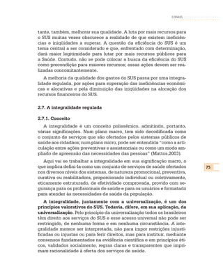CONASS



tante, também, melhorar sua qualidade. A luta por mais recursos para
o SUS muitas vezes obscurece a realidade de que existem ineficiên-
cias e iniqüidades a superar. A questão da eficiência do SUS é um
tema central a ser considerado e que, enfrentado com determinação,
dará maior legitimidade para lutar por mais recursos públicos para
a Saúde. Contudo, não se pode colocar a busca da eficiência do SUS
como precondição para maiores recursos; essas ações devem ser rea-
lizadas concomitantemente.
   A melhoria da qualidade dos gastos do SUS passa por uma integra-
lidade regulada, por ações para superação das ineficiências econômi-
cas e alocativas e pela diminuição das iniqüidades na alocação dos
recursos financeiros do SUS.

2.7. A integralidade regulada

2.7.1. Conceito
   A integralidade é um conceito polissêmico, admitindo, portanto,
várias significações. Num plano macro, tem sido decodificada como
o conjunto de serviços que são ofertados pelos sistemas públicos de
saúde aos cidadãos; num plano micro, pode ser entendida “como a arti-
culação entre ações preventivas e assistenciais ou como um modo am-
pliado de apreensão das necessidades das pessoas” (Mattos,2003).
   Aqui vai se trabalhar a integralidade em sua significação macro, o
que implica defini-la como um conjunto de serviços de saúde ofertados      75
nos diversos níveis dos sistemas, de natureza promocional, preventiva,
curativa ou reabilitadora, proporcionado individual ou coletivamente,
eticamente estruturado, de efetividade comprovada, provido com se-
gurança para os profissionais de saúde e para os usuários e formatado
para atender às necessidades de saúde da população.
   A integralidade, juntamente com a universalização, é um dos
princípios valorativos do SUS. Todavia, difere, em sua aplicação, da
universalização. Pelo princípio da universalização todos os brasileiros
têm direito aos serviços do SUS e esse acesso universal não pode ser
restringido, de nenhuma forma e em nenhuma circunstância. A inte-
gralidade merece ser interpretada, não para impor restrições injusti-
ficadas ou injustas ou para ferir direitos, mas para instituir, mediante
consensos fundamentados na evidência científica e em princípios éti-
cos, validados socialmente, regras claras e transparentes que impri-
mam racionalidade à oferta dos serviços de saúde.
 