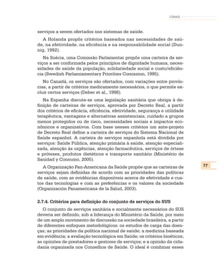 CONASS



serviços a serem ofertados nos sistemas de saúde.
  A Holanda propôs critérios baseados nas necessidades de saú-
de, na efetividade, na eficiência e na responsabilidade social (Dun-
nig, 1992).
   Na Suécia, uma Comissão Parlamentar propôs uma carteira de ser-
viços a ser conformada pelos princípios de dignidade humana, neces-
sidades de saúde da população, solidariedade social e custo/eficiên-
cia (Swedish Parlamiamentary Priorities Comission, 1995).
   No Canadá, os serviços são ofertados, com variações entre provín-
cias, a partir de critérios medicamente necessários, o que permite ex-
cluir certos serviços (Deber et al., 1998).
   Na Espanha discute-se uma legislação sanitária que obriga à de-
finição de carteiras de serviços, aprovada por Decreto Real, a partir
dos critérios de eficácia, eficiência, efetividade, segurança e utilidade
terapêutica, vantagens e alternativas assistenciais, cuidado a grupos
menos protegidos ou de risco, necessidades sociais e impactos eco-
nômicos e organizativos. Com base nesses critérios um ante-projeto
de Decreto Real define a carteira de serviços do Sistema Nacional de
Saúde espanhol. A carteira de serviços espanhola está dividida por
serviços: Saúde Pública, atenção primária à saúde, atenção especiali-
zada, atenção às urgências, atenção farmacêutica, serviços de órtese
e próteses, produtos dietéticos e transporte sanitário (Ministério de
Sanidad y Consumo, 2005).
   A Organização Pan-Americana da Saúde propõe que as carteiras de          77
serviços sejam definidas de acordo com as prioridades das políticas
de saúde, com as evidências disponíveis acerca de efetividade e cus-
tos das tecnologias e com as preferências e os valores da sociedade
(Organización Panamericana de la Salud, 2003).

2.7.4. Critérios para definição do conjunto de serviços do SUS
   O conjunto de serviços sanitária e socialmente necessários do SUS
deveria ser definido, sob a liderança do Ministério da Saúde, por meio
de um amplo movimento de discussão na sociedade brasileira, a partir
de diferentes enfoques metodológicos: os estudos de carga das doen-
ças; as prioridades da política nacional de saúde; a medicina baseada
em evidência; a avaliação tecnológica em Saúde; os critérios bioéticos;
as opiniões de prestadores e gestores de serviços; e a opinião da cida-
dania organizada nos Conselhos de Saúde. O ideal é combinar esses
 