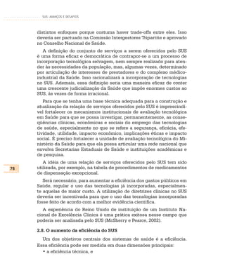SUS: AVANÇOS E DESAFIOS




     distintos enfoques porque costuma haver trade-offs entre eles. Isso
     deveria ser pactuado na Comissão Intergestores Tripartite e aprovado
     no Conselho Nacional de Saúde.
        A definição do conjunto de serviços a serem oferecidos pelo SUS
     é uma forma eficaz e democrática de contrapor-se a um processo de
     incorporação tecnológica selvagem, nem sempre realizado para aten-
     der às necessidades da população, mas, algumas vezes, determinado
     por articulação de interesses de prestadores e do complexo médico-
     industrial da Saúde. Isso racionalizará a incorporação de tecnologias
     no SUS. Ademais, essa definição seria uma maneira eficaz de conter
     uma crescente judicialização da Saúde que impõe enormes custos ao
     SUS, às vezes de forma irracional.
        Para que se tenha uma base técnica adequada para a construção e
     atualização da relação de serviços oferecidos pelo SUS é imprescindí-
     vel fortalecer os mecanismos institucionais de avaliação tecnológica
     em Saúde para que se possa investigar, permanentemente, as conse-
     qüências clínicas, econômicas e sociais do emprego das tecnologias
     de saúde, especialmente no que se refere a segurança, eficácia, efe-
     tividade, utilidade, impacto econômico, implicações éticas e impacto
     social. É preciso fortalecer a unidade de avaliação tecnológica do Mi-
     nistério da Saúde para que ela possa articular uma rede nacional que
     envolva Secretarias Estaduais de Saúde e instituições acadêmicas e
     de pesquisa.
        A idéia de uma relação de serviços oferecidos pelo SUS tem sido
78   utilizada, por exemplo, na tabela de procedimentos de medicamentos
     de dispensação excepcional.
        Será necessário, para aumentar a eficiência dos gastos públicos em
     Saúde, regular o uso das tecnologias já incorporadas, especialmen-
     te aquelas de maior custo. A utilização de diretrizes clínicas no SUS
     deveria ser incentivada para que o uso das tecnologias incorporadas
     fosse feito de acordo com a melhor evidência científica.
        A experiência do Reino Unido de instituição de um Instituto Na-
     cional de Excelência Clínica é uma prática exitosa nesse campo que
     poderia ser analisada pelo SUS (McSherry e Pearce, 2002).

     2.8. O aumento da eficiência do SUS
       Um dos objetivos centrais dos sistemas de saúde é a eficiência.
     Essa eficiência pode ser medida em duas dimensões principais:
       • a eficiência técnica, e
 
