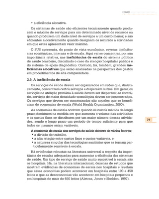 CONASS



  • a eficiência alocativa.
   Os sistemas de saúde são eficientes tecnicamente quando produ-
zem o máximo de serviços para um determinado nível de recursos ou
quando produzem um dado nível de serviços a um custo menor; e são
eficientes alocativamente quando designam os recursos a atividades
em que estes apresentam valor máximo.
   O SUS apresenta, do ponto de vista econômico, severas ineficiên-
cias econômicas, internas e de escala. Aqui vai se concentrar, por sua
importância relativa, nas ineficiências de escala do sistema público
de saúde brasileiro, discutindo o caso da atenção hospitalar pública e
do sistema de apoio diagnóstico. Contudo, há, também, grandes ine-
ficiências alocativas que serão analisadas na perspectiva dos gastos
em procedimentos de alta complexidade.
2.9. A ineficiência de escala
   Os serviços de saúde devem ser organizados em redes que, dialeti-
camente, concentram certos serviços e dispersam outros. Em geral, os
serviços de atenção primária à saúde devem ser dispersos; ao contrá-
rio, serviços de maior densidade tecnológica devem ser concentrados.
Os serviços que devem ser concentrados são aqueles que se benefi-
ciam de economias de escala (World Health Organization, 2000).
   As economias de escala ocorrem quando os custos médios de longo
prazo diminuem na medida em que aumenta o volume das atividades
e os custos fixos se distribuem por um maior número dessas ativida-
                                                                          79
des, sendo o longo prazo um período de tempo suficiente para que
todos os insumos sejam variáveis.
  A economia de escala nos serviços de saúde decorre de vários fatores:
  • a divisão do trabalho,
  • a alta relação entre custos fixos e custos variáveis, e
  • a natureza singular das tecnologias sanitárias que as tornam par-
   ticularmente sensíveis à escala.
   Há evidências robustas na literatura universal a respeito da impor-
tância de escalas adequadas para aumentar a eficiência dos sistemas
de saúde. Um tipo de serviço de saúde muito suscetível à escala são
os hospitais. Há, na literatura internacional, dezenas de estudos que
mostram evidências de economias de escala nos hospitais e revelam
que essas economias podem acontecer em hospitais entre 100 a 450
leitos e que as deseconomias vão acontecer em hospitais pequenos e
em hospitais de mais de 650 leitos (Aletras, Jones e Sheldon, 1997).
 